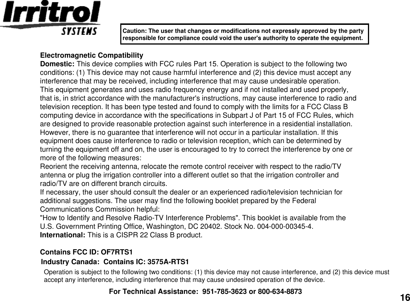 16Electromagnetic CompatibilityDomestic: This device complies with FCC rules Part 15. Operation is subject to the following twoconditions: (1) This device may not cause harmful interference and (2) this device must accept anyinterference that may be received, including interference that may cause undesirable operation.This equipment generates and uses radio frequency energy and if not installed and used properly,that is, in strict accordance with the manufacturer&apos;s instructions, may cause interference to radio andtelevision reception. It has been type tested and found to comply with the limits for a FCC Class Bcomputing device in accordance with the specifications in Subpart J of Part 15 of FCC Rules, whichare designed to provide reasonable protection against such interference in a residential installation.However, there is no guarantee that interference will not occur in a particular installation. If thisequipment does cause interference to radio or television reception, which can be determined byturning the equipment off and on, the user is encouraged to try to correct the interference by one ormore of the following measures:Reorient the receiving antenna, relocate the remote control receiver with respect to the radio/TVantenna or plug the irrigation controller into a different outlet so that the irrigation controller andradio/TV are on different branch circuits.If necessary, the user should consult the dealer or an experienced radio/television technician foradditional suggestions. The user may find the following booklet prepared by the FederalCommunications Commission helpful:&quot;How to Identify and Resolve Radio-TV Interference Problems&quot;. This booklet is available from theU.S. Government Printing Office, Washington, DC 20402. Stock No. 004-000-00345-4.International: This is a CISPR 22 Class B product.Contains FCC ID: OF7RTS1For Technical Assistance:  951-785-3623 or 800-634-8873Operation is subject to the following two conditions: (1) this device may not cause interference, and (2) this device must accept any interference, including interference that may cause undesired operation of the device.Industry Canada:  Contains IC: 3575A-RTS1Caution: The user that changes or modifications not expressly approved by the party responsible for compliance could void the user&apos;s authority to operate the equipment.
