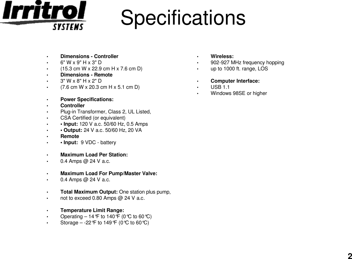 2Specifications•Dimensions -Controller•6&quot; W x 9&quot; H x 3&quot; D•(15.3 cm W x 22.9 cm H x 7.6 cm D)•Dimensions -Remote•3&quot; W x 8&quot; H x 2&quot; D•(7.6 cm W x 20.3 cm H x 5.1 cm D)•Power Specifications:•Controller•Plug-in Transformer, Class 2, UL Listed,•CSA Certified (or equivalent)••Input: 120 V a.c. 50/60 Hz, 0.5 Amps••Output: 24 V a.c. 50/60 Hz, 20 VA•Remote••Input:  9 VDC -battery•Maximum Load Per Station:•0.4 Amps @ 24 V a.c.•Maximum Load For Pump/Master Valve:•0.4 Amps @ 24 V a.c.•Total Maximum Output: One station plus pump,•not to exceed 0.80 Amps @ 24 V a.c.•Temperature Limit Range:•Operating – 14°F to 140°F (0°C to 60°C)•Storage –-22°F to 149°F (0°C to 60°C)•Wireless:•902-927 MHz frequency hopping•up to 1000 ft. range, LOS•Computer Interface:•USB 1.1•Windows 98SE or higher