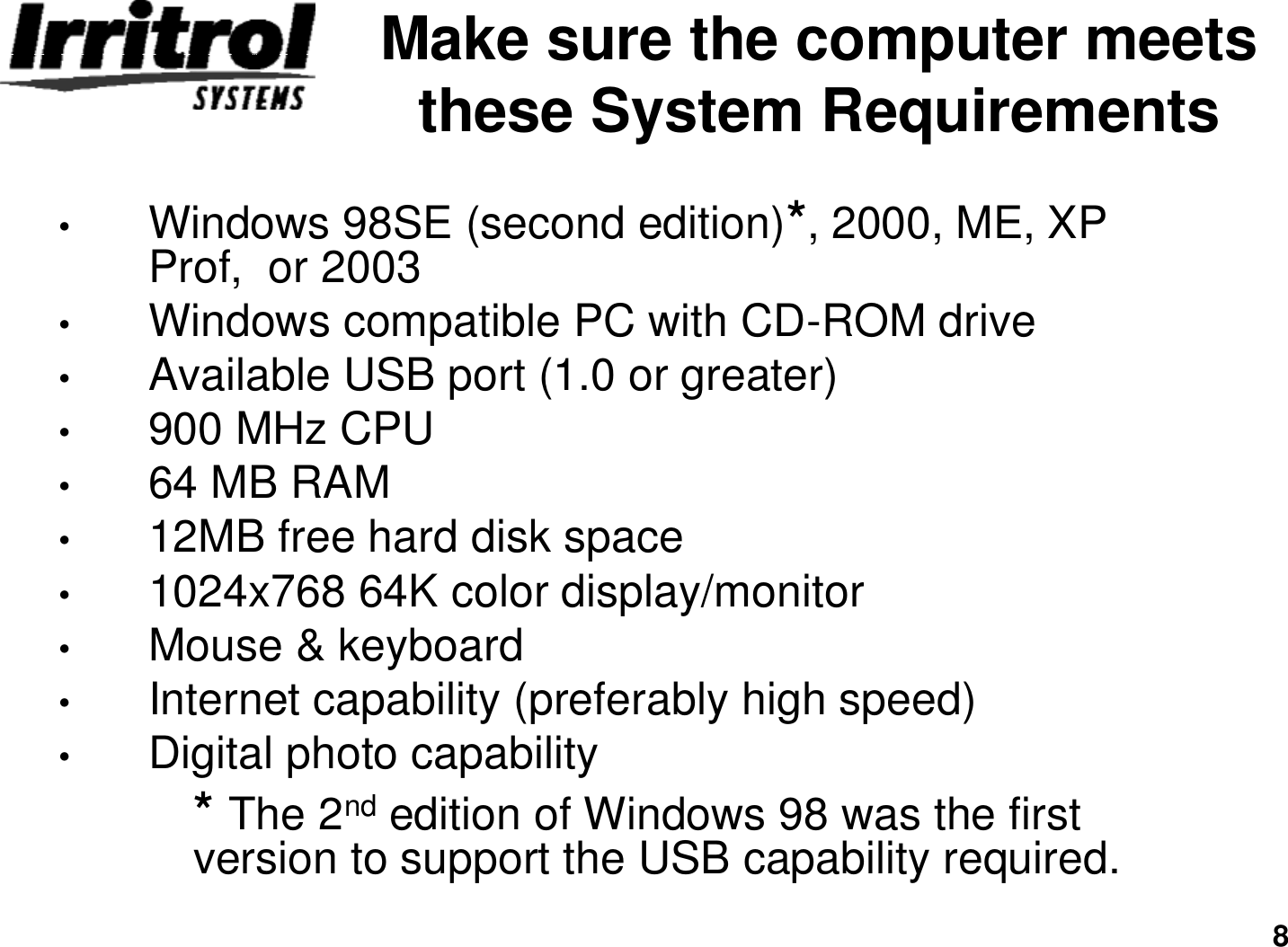 8Make sure the computer meets these System Requirements•Windows 98SE (second edition)*, 2000, ME, XP Prof,  or 2003•Windows compatible PC with CD-ROM drive•Available USB port (1.0 or greater) •900 MHz CPU•64 MB RAM•12MB free hard disk space•1024x768 64K color display/monitor•Mouse &amp; keyboard•Internet capability (preferably high speed)•Digital photo capability* The 2nd edition of Windows 98 was the first  version to support the USB capability required. 