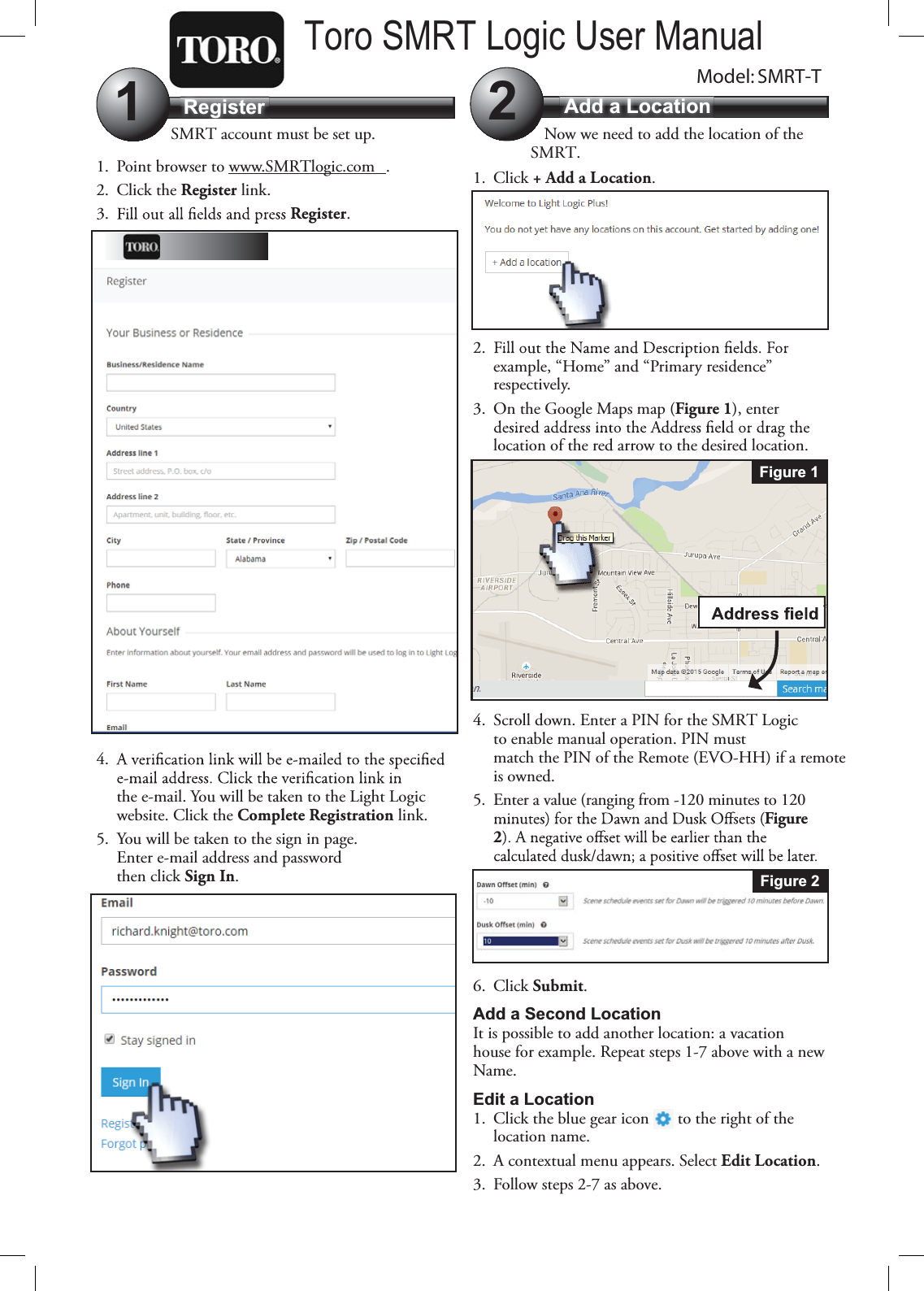 Register Add a Location12SMRT account must be set up.1. Point browser to www.SMRTlogic.com .2. Click the Register link.3. Register.4.the e-mail. You will be taken to the Light Logic website. Click the Complete Registration link.5. You will be taken to the sign in page. Enter e-mail address and password then click Sign In.Now we need to add the location of the SMRT.1. Click + Add a Location.2.example, “Home” and “Primary residence” respectively.3. On the Google Maps map (Figure 1), enter location of the red arrow to the desired location.4. Scroll down. Enter a PIN for the SMRT Logic to enable manual operation. PIN must match the PIN of the Remote (EVO-HH) if a remote is owned.5. Enter a value (ranging from -120 minutes to 120 Figure 26. Click Submit.Add a Second LocationIt is possible to add another location: a vacation house for example. Repeat steps 1-7 above with a new Name.Edit a Location1. Click the blue gear icon   to the right of the location name.2. A contextual menu appears. Select Edit Location.3. Follow steps 2-7 as above.Figure 1Figure 2Model: SMRT-TToro SMRT Logic User Manual