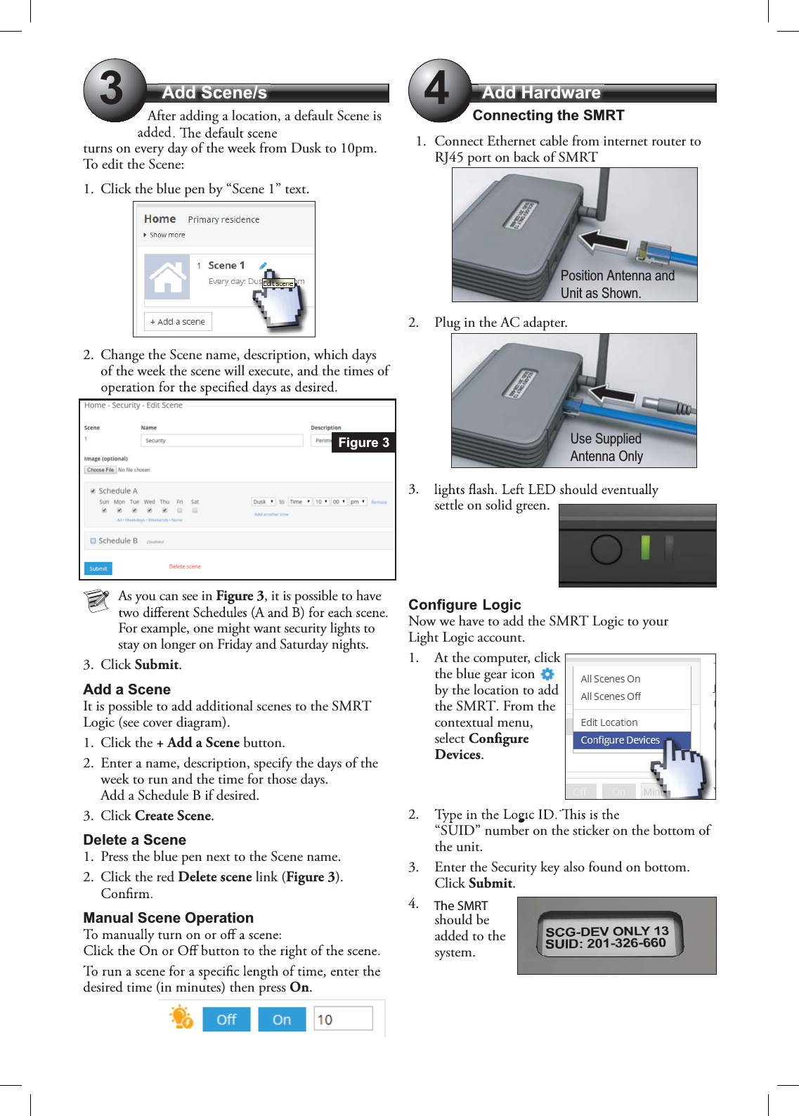 Add Scene/s Add Hardware34After adding a location, a default Scene is turns on every day of the week from Dusk to 10pm. To edit the Scene: 1. Click the blue pen by “Scene 1” text.2. Change the Scene name, description, which days of the week the scene will execute, and the times of As you can see in Figure 3, it is possible to have For example, one might want security lights to stay on longer on Friday and Saturday nights. 3. Click Submit.Add a SceneIt is possible to add additional scenes to the SMRT Logic (see cover diagram).1. Click the + Add a Scene button.2. Enter a name, description, specify the days of the week to run and the time for those days. Add a Schedule B if desired.3. Click Create Scene.Delete a Scene1. Press the blue pen next to the Scene name.2. Click the red Delete scene link (Figure 3).Manual Scene Operationdesired time (in minutes) then press On.Connecting the SMRT1. Connect Ethernet cable from internet router to RJ45 port on back of SMRT.2. Plug in the AC adapter.3.settle on solid green.Now we have to add the SMRT Logic to your Light Logic account.1. At the computer, click the blue gear icon by the location to add the SMRT. From the contextual menu, selectDevices.2.“SUID” number on the sticker on the bottom of the unit.3. Enter the Security key also found on bottom.Click Submit.4.should be added to the system.Figure 3Position Antenna andUnit as Shown.Use SuppliedAntenna OnlyThe SMRT