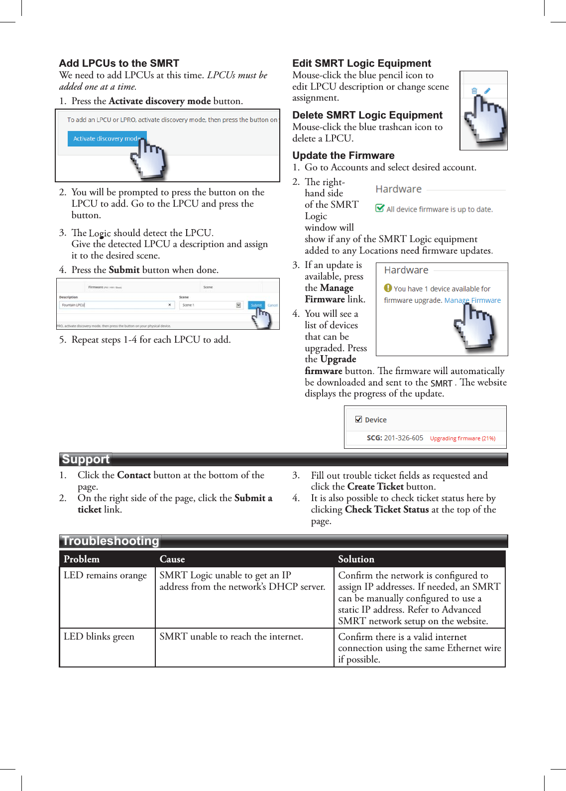 Problem Cause SolutionLED remains orange SMRT Logic unable to get an IP address from the network’s DHCP server. assign IP addresses. If needed, an SMRTstatic IP address. Refer to AdvancedSMRT network setup on the website.LED blinks green SMRT unable to reach the internet.connection using the same Ethernet wire if possible.TroubleshootingSupportAdd LPCUs to the SMRTWe need to add LPCUs at this time. LPCUs must be added one at a time.1. Press the Activate discovery mode button.2. You will be prompted to press the button on the LPCU to add. Go to the LPCU and press the button.3.Give the detected LPCU a description and assign it to the desired scene.4. Press the Submit button when done.5. Repeat steps 1-4 for each LPCU to add.Edit SMRT Logic EquipmentMouse-click the blue pencil icon to edit LPCU description or change scene assignment.Delete SMRT Logic Equipment Mouse-click the blue trashcan icon to delete a LPCU.Update the Firmware1. Go to Accounts and select desired account.2.hand side of the SMRTLogicwindow will show if any of the SMRT Logic equipment 3. If an update is available, press the Manage Firmware link.4. You will see a list of devices that can be upgraded. Press the Upgrade displays the progress of the update.1. Click the Contact button at the bottom of the page.2. On the right side of the page, click the Submit a ticket link.3.click the Create Ticket button.4. It is also possible to check ticket status here by clicking Check Ticket Status at the top of the page.SMRT