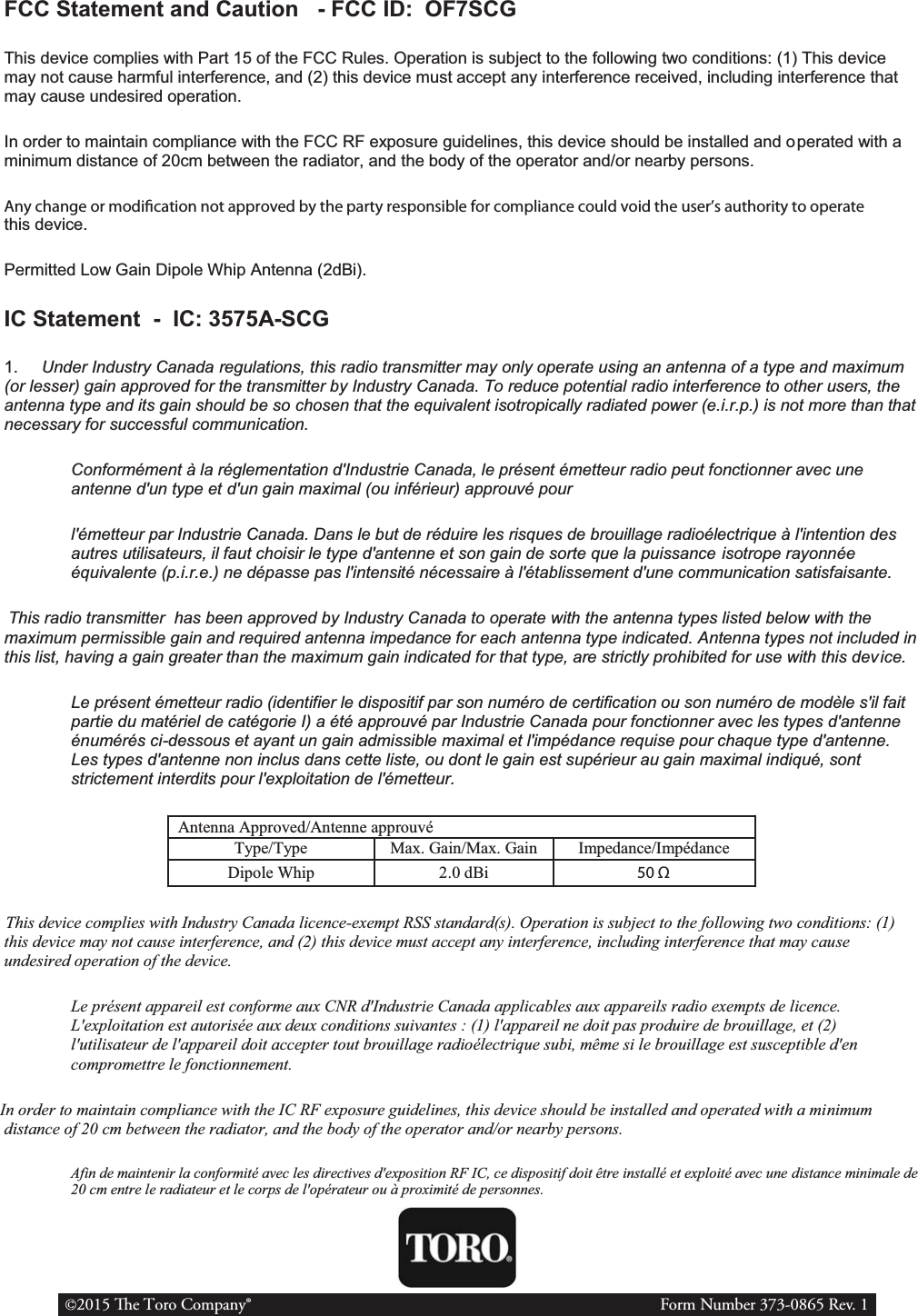 FCC Statement and Caution   - FCC ID:  OF7SCG This device complies with Part 15 of the FCC Rules. Operation is subject to the following two conditions: (1) This device may not cause harmful interference, and (2) this device must accept any interference received, including interference that may cause undesired operation. In order to maintain compliance with the FCC RF exposure guidelines, this device should be installed and operated with a minimum distance of 20cm between the radiator, and the body of the operator and/or nearby persons. Any change or modication not approved by the party responsible for compliance could void the user’s authority to operate this device. Permitted Low Gain Dipole Whip Antenna (2dBi). IC Statement  -  IC: 3575A-SCG 1.     Under Industry Canada regulations, this radio transmitter may only operate using an antenna of a type and maximum (or lesser) gain approved for the transmitter by Industry Canada. To reduce potential radio interference to other users, the antenna type and its gain should be so chosen that the equivalent isotropically radiated power (e.i.r.p.) is not more than that necessary for successful communication. Conformément à la réglementation d&apos;Industrie Canada, le présent émetteur radio peut fonctionner avec une antenne d&apos;un type et d&apos;un gain maximal (ou inférieur) approuvé pour l&apos;émetteur par Industrie Canada. Dans le but de réduire les risques de brouillage radioélectrique à l&apos;intention des autres utilisateurs, il faut choisir le type d&apos;antenne et son gain de sorte que la puissance isotrope rayonnée équivalente (p.i.r.e.) ne dépasse pas l&apos;intensité nécessaire à l&apos;établissement d&apos;une communication satisfaisante.    This radio transmitter  has been approved by Industry Canada to operate with the antenna types listed below with the maximum permissible gain and required antenna impedance for each antenna type indicated. Antenna types not included in this list, having a gain greater than the maximum gain indicated for that type, are strictly prohibited for use with this device. Le présent émetteur radio (identifier le dispositif par son numéro de certification ou son numéro de modèle s&apos;il fait partie du matériel de catégorie I) a été approuvé par Industrie Canada pour fonctionner avec les types d&apos;antenne énumérés ci-dessous et ayant un gain admissible maximal et l&apos;impédance requise pour chaque type d&apos;antenne. Les types d&apos;antenne non inclus dans cette liste, ou dont le gain est supérieur au gain maximal indiqué, sont strictement interdits pour l&apos;exploitation de l&apos;émetteur. Antenna Approved/Antenne approuvé Type/Type Max. Gain/Max. Gain Impedance/Impédance Dipole Whip 2.0 dBi 50 Ω   This device complies with Industry Canada licence-exempt RSS standard(s). Operation is subject to the following two conditions: (1) this device may not cause interference, and (2) this device must accept any interference, including interference that may cause undesired operation of the device. Le présent appareil est conforme aux CNR d&apos;Industrie Canada applicables aux appareils radio exempts de licence. L&apos;exploitation est autorisée aux deux conditions suivantes : (1) l&apos;appareil ne doit pas produire de brouillage, et (2) l&apos;utilisateur de l&apos;appareil doit accepter tout brouillage radioélectrique subi, même si le brouillage est susceptible d&apos;en compromettre le fonctionnement.  In order to maintain compliance with the IC RF exposure guidelines, this device should be installed and operated with a minimum distance of 20 cm between the radiator, and the body of the operator and/or nearby persons. Afin de maintenir la conformité avec les directives d&apos;exposition RF IC, ce dispositif doit être installé et exploité avec une distance minimale de 20 cm entre le radiateur et le corps de l&apos;opérateur ou à proximité de personnes. 2015 e Toro Company®                       Form Number 373-0865 Rev. 1