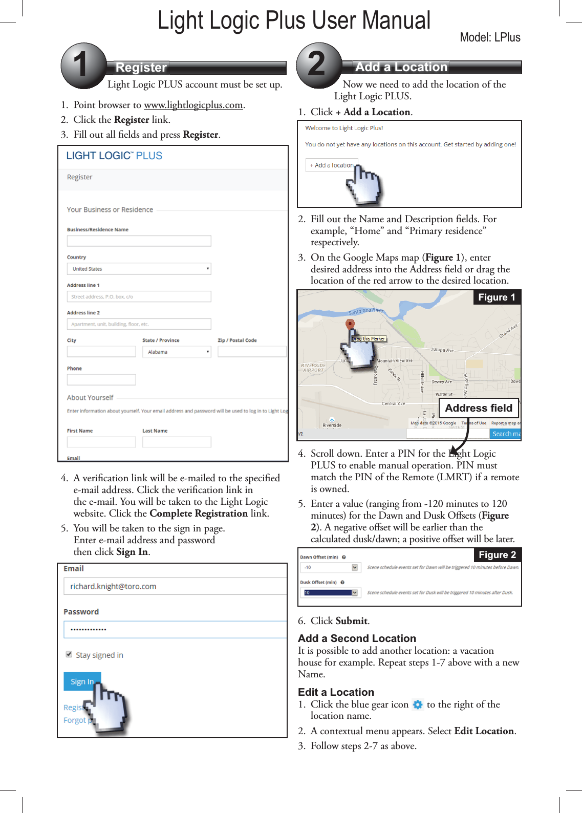 Register Add a Location12Light Logic PLUS account must be set up.1.  Point browser to www.lightlogicplus.com. 2. Click the Register link.3.  Fill out all elds and press Register.4.  A verication link will be e-mailed to the specied e-mail address. Click the verication link in the e-mail. You will be taken to the Light Logic website. Click the Complete Registration link.5.  You will be taken to the sign in page.  Enter e-mail address and password  then click Sign In.Now we need to add the location of the Light Logic PLUS.1. Click + Add a Location.2.  Fill out the Name and Description elds. For example, “Home” and “Primary residence” respectively.3.  On the Google Maps map (Figure 1), enter desired address into the Address eld or drag the location of the red arrow to the desired location.4.  Scroll down. Enter a PIN for the Light Logic PLUS to enable manual operation. PIN must match the PIN of the Remote (LMRT) if a remote is owned.5.  Enter a value (ranging from -120 minutes to 120 minutes) for the Dawn and Dusk Osets (Figure 2). A negative oset will be earlier than the calculated dusk/dawn; a positive oset will be later. 6. Click Submit.Add a Second LocationIt is possible to add another location: a vacation house for example. Repeat steps 1-7 above with a new Name.Edit a Location1.  Click the blue gear icon   to the right of the location name.2.  A contextual menu appears. Select Edit Location.3.  Follow steps 2-7 as above.Figure 1Figure 2Light Logic Plus User Manual Model: LPlus
