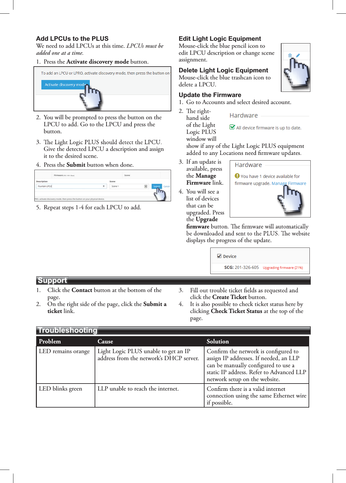 Problem Cause SolutionLED remains orange Light Logic PLUS unable to get an IP address from the network’s DHCP server. assign IP addresses. If needed, an LLP static IP address. Refer to Advanced LLP network setup on the website.LED blinks green LLP unable to reach the internet.connection using the same Ethernet wire if possible.TroubleshootingSupportAdd LPCUs to the PLUSWe need to add LPCUs at this time. LPCUs must be added one at a time.1. Press the Activate discovery mode button.2. You will be prompted to press the button on the LPCU to add. Go to the LPCU and press the button.3.Give the detected LPCU a description and assign it to the desired scene.4. Press the Submit button when done.5. Repeat steps 1-4 for each LPCU to add.Edit Light Logic EquipmentMouse-click the blue pencil icon to edit LPCU description or change scene assignment.Delete Light Logic Equipment Mouse-click the blue trashcan icon to delete a LPCU.Update the Firmware1. Go to Accounts and select desired account.2.hand side of the Light Logic PLUS window will show if any of the Light Logic PLUS equipment 3. If an update is available, press the Manage Firmware link.4. You will see a list of devices that can be upgraded. Press the Upgrade displays the progress of the update.1. Click the Contact button at the bottom of the page.2. On the right side of the page, click the Submit a ticket link.3.click the Create Ticket button.4. It is also possible to check ticket status here by clicking Check Ticket Status at the top of the page.