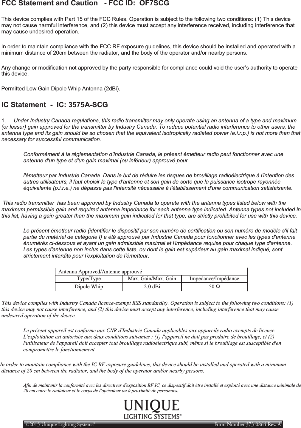 FCC Statement and Caution   - FCC ID:  OF7SCG This device complies with Part 15 of the FCC Rules. Operation is subject to the following two conditions: (1) This device may not cause harmful interference, and (2) this device must accept any interference received, including interference that may cause undesired operation. In order to maintain compliance with the FCC RF exposure guidelines, this device should be installed and operated with a minimum distance of 20cm between the radiator, and the body of the operator and/or nearby persons. Any change or modification not approved by the party responsible for compliance could void the user’s authority to operate this device. Permitted Low Gain Dipole Whip Antenna (2dBi). IC Statement  -  IC: 3575A-SCG 1.     Under Industry Canada regulations, this radio transmitter may only operate using an antenna of a type and maximum (or lesser) gain approved for the transmitter by Industry Canada. To reduce potential radio interference to other users, the antenna type and its gain should be so chosen that the equivalent isotropically radiated power (e.i.r.p.) is not more than that necessary for successful communication. Conformément à la réglementation d&apos;Industrie Canada, le présent émetteur radio peut fonctionner avec une antenne d&apos;un type et d&apos;un gain maximal (ou inférieur) approuvé pour l&apos;émetteur par Industrie Canada. Dans le but de réduire les risques de brouillage radioélectrique à l&apos;intention des autres utilisateurs, il faut choisir le type d&apos;antenne et son gain de sorte que la puissance isotrope rayonnée équivalente (p.i.r.e.) ne dépasse pas l&apos;intensité nécessaire à l&apos;établissement d&apos;une communication satisfaisante.    This radio transmitter  has been approved by Industry Canada to operate with the antenna types listed below with the maximum permissible gain and required antenna impedance for each antenna type indicated. Antenna types not included in this list, having a gain greater than the maximum gain indicated for that type, are strictly prohibited for use with this device. Le présent émetteur radio (identifier le dispositif par son numéro de certification ou son numéro de modèle s&apos;il fait partie du matériel de catégorie I) a été approuvé par Industrie Canada pour fonctionner avec les types d&apos;antenne énumérés ci-dessous et ayant un gain admissible maximal et l&apos;impédance requise pour chaque type d&apos;antenne. Les types d&apos;antenne non inclus dans cette liste, ou dont le gain est supérieur au gain maximal indiqué, sont strictement interdits pour l&apos;exploitation de l&apos;émetteur. Antenna Approved/Antenne approuvé Type/Type Max. Gain/Max. Gain Impedance/Impédance Dipole Whip 2.0 dBi 50 Ω    This device complies with Industry Canada licence-exempt RSS standard(s). Operation is subject to the following two conditions: (1) this device may not cause interference, and (2) this device must accept any interference, including interference that may cause undesired operation of the device. Le présent appareil est conforme aux CNR d&apos;Industrie Canada applicables aux appareils radio exempts de licence. L&apos;exploitation est autorisée aux deux conditions suivantes : (1) l&apos;appareil ne doit pas produire de brouillage, et (2) l&apos;utilisateur de l&apos;appareil doit accepter tout brouillage radioélectrique subi, même si le brouillage est susceptible d&apos;en compromettre le fonctionnement.  In order to maintain compliance with the IC RF exposure guidelines, this device should be installed and operated with a minimum distance of 20 cm between the radiator, and the body of the operator and/or nearby persons. Afin de maintenir la conformité avec les directives d&apos;exposition RF IC, ce dispositif doit être installé et exploité avec une distance minimale de 20 cm entre le radiateur et le corps de l&apos;opérateur ou à proximité de personnes. 