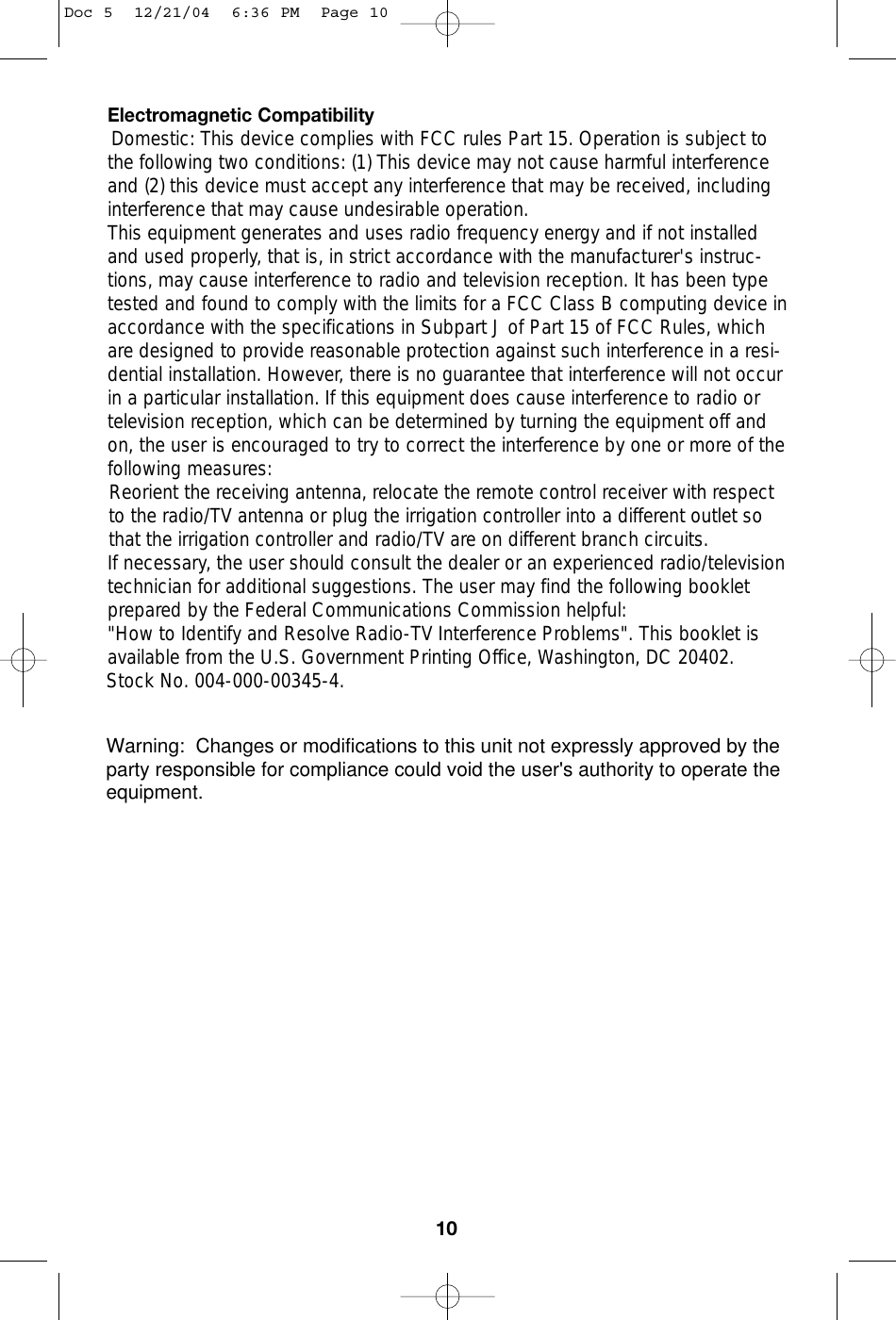 Electromagnetic CompatibilityDomestic: This device complies with FCC rules Part 15. Operation is subject tothe following two conditions: (1) This device may not cause harmful interferenceand (2) this device must accept any interference that may be received, includinginterference that may cause undesirable operation.This equipment generates and uses radio frequency energy and if not installedand used properly, that is, in strict accordance with the manufacturer&apos;s instruc-tions, may cause interference to radio and television reception. It has been typetested and found to comply with the limits for a FCC Class B computing device inaccordance with the specifications in Subpart J of Part 15 of FCC Rules, whichare designed to provide reasonable protection against such interference in a resi-dential installation. However, there is no guarantee that interference will not occurin a particular installation. If this equipment does cause interference to radio ortelevision reception, which can be determined by turning the equipment off andon, the user is encouraged to try to correct the interference by one or more of thefollowing measures:Reorient the receiving antenna, relocate the remote control receiver with respectto the radio/TV antenna or plug the irrigation controller into a different outlet sothat the irrigation controller and radio/TV are on different branch circuits.If necessary, the user should consult the dealer or an experienced radio/televisiontechnician for additional suggestions. The user may find the following bookletprepared by the Federal Communications Commission helpful:&quot;How to Identify and Resolve Radio-TV Interference Problems&quot;. This booklet isavailable from the U.S. Government Printing Office, Washington, DC 20402.Stock No. 004-000-00345-4. 10Doc 5  12/21/04  6:36 PM  Page 10Warning:  Changes or modifications to this unit not expressly approved by the party responsible for compliance could void the user&apos;s authority to operate the equipment.