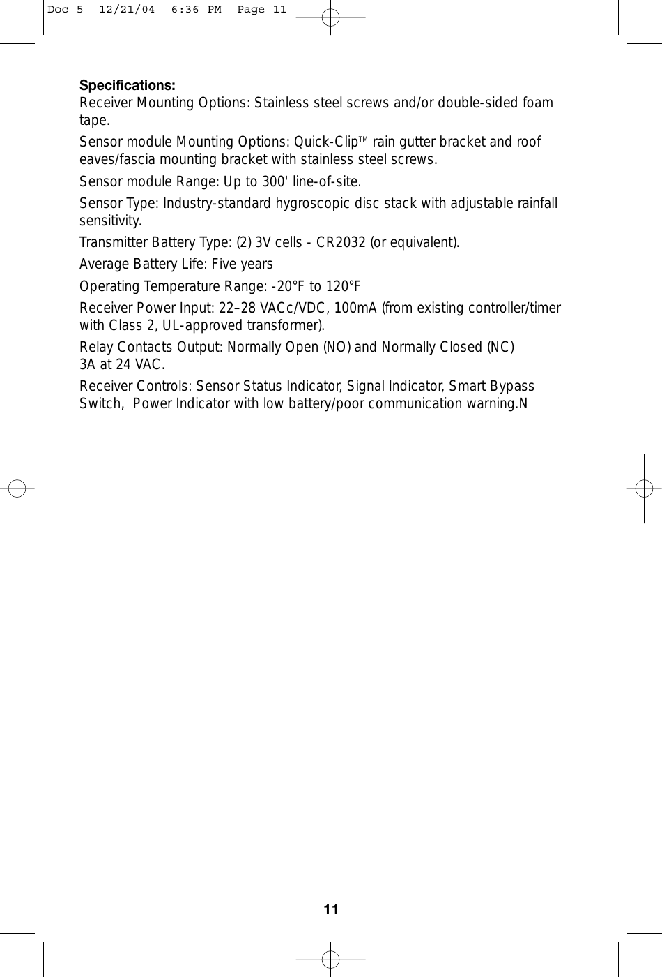 Specifications:Receiver Mounting Options: Stainless steel screws and/or double-sided foamtape. Sensor module Mounting Options: Quick-ClipTM rain gutter bracket and roofeaves/fascia mounting bracket with stainless steel screws. Sensor module Range: Up to 300&apos; line-of-site. Sensor Type: Industry-standard hygroscopic disc stack with adjustable rainfallsensitivity. Transmitter Battery Type: (2) 3V cells - CR2032 (or equivalent).Average Battery Life: Five yearsOperating Temperature Range: -20°F to 120°F Receiver Power Input: 22–28 VACc/VDC, 100mA (from existing controller/timerwith Class 2, UL-approved transformer).Relay Contacts Output: Normally Open (NO) and Normally Closed (NC)3A at 24 VAC.Receiver Controls: Sensor Status Indicator, Signal Indicator, Smart BypassSwitch,  Power Indicator with low battery/poor communication warning.N11Doc 5  12/21/04  6:36 PM  Page 11
