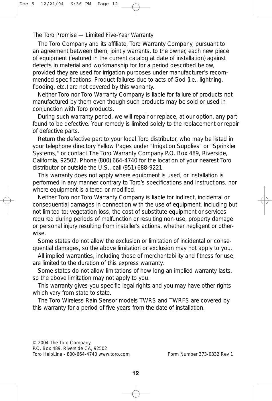 The Toro Promise — Limited Five-Year WarrantyThe Toro Company and its affiliate, Toro Warranty Company, pursuant to an agreement between them, jointly warrants, to the owner, each new piece of equipment (featured in the current catalog at date of installation) againstdefects in material and workmanship for for a period described below,provided they are used for irrigation purposes under manufacturer&apos;s recom-mended specifications. Product failures due to acts of God (i.e., lightning,flooding, etc.) are not covered by this warranty.Neither Toro nor Toro Warranty Company is liable for failure of products notmanufactured by them even though such products may be sold or used inconjunction with Toro products.During such warranty period, we will repair or replace, at our option, any partfound to be defective. Your remedy is limited solely to the replacement or repair of defective parts.Return the defective part to your local Toro distributor, who may be listed inyour telephone directory Yellow Pages under &quot;Irrigation Supplies&quot; or &quot;SprinklerSystems,&quot; or contact The Toro Warranty Company P.O. Box 489, Riverside,California, 92502. Phone (800) 664-4740 for the location of your nearest Torodistributor or outside the U.S., call (951) 688-9221.This warranty does not apply where equipment is used, or installation isperformed in any manner contrary to Toro’s specifications and instructions, norwhere equipment is altered or modified.Neither Toro nor Toro Warranty Company is liable for indirect, incidental orconsequential damages in connection with the use of equipment, including butnot limited to: vegetation loss, the cost of substitute equipment or servicesrequired during periods of malfunction or resulting non-use, property damageor personal injury resulting from installer’s actions, whether negligent or other-wise.Some states do not allow the exclusion or limitation of incidental or conse-quential damages, so the above limitation or exclusion may not apply to you.All implied warranties, including those of merchantability and fitness for use,are limited to the duration of this express warranty.Some states do not allow limitations of how long an implied warranty lasts,so the above limitation may not apply to you.This warranty gives you specific legal rights and you may have other rightswhich vary from state to state.The Toro Wireless Rain Sensor models TWRS and TWRFS are covered bythis warranty for a period of five years from the date of installation.12© 2004 The Toro Company, P.O. Box 489, Riverside CA, 92502 Toro HelpLine - 800-664-4740 www.toro.com Form Number 373-0332 Rev 1Doc 5  12/21/04  6:36 PM  Page 12