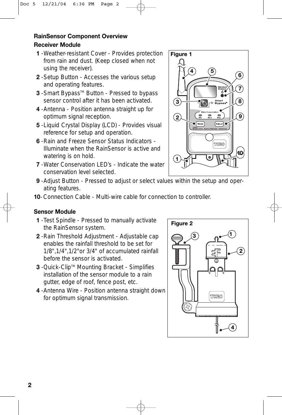 RainSensor Component OverviewReceiver Module1-Weather-resistant Cover - Provides protectionfrom rain and dust. (Keep closed when notusing the receiver).2-Setup Button - Accesses the various setupand operating features. 3-Smart BypassTM Button - Pressed to bypasssensor control after it has been activated.4-Antenna - Position antenna straight up foroptimum signal reception. 5-Liquid Crystal Display (LCD) - Provides visualreference for setup and operation.6-Rain and Freeze Sensor Status Indicators -Illuminate when the RainSensor is active andwatering is on hold.7-Water Conservation LED’s - Indicate the waterconservation level selected.9-Adjust Button - Pressed to adjust or select values within the setup and oper-ating features.10-Connection Cable - Multi-wire cable for connection to controller.Sensor Module1-Test Spindle - Pressed to manually activatethe RainSensor system.2-Rain Threshold Adjustment - Adjustable capenables the rainfall threshold to be set for1/8&quot;,1/4&quot;,1/2&quot;or 3/4&quot; of accumulated rainfallbefore the sensor is activated.3-Quick-ClipTM Mounting Bracket - Simplifiesinstallation of the sensor module to a raingutter, edge of roof, fence post, etc. 4-Antenna Wire - Position antenna straight downfor optimum signal transmission. 2245678931241031Figure 1Figure 2Doc 5  12/21/04  6:36 PM  Page 2