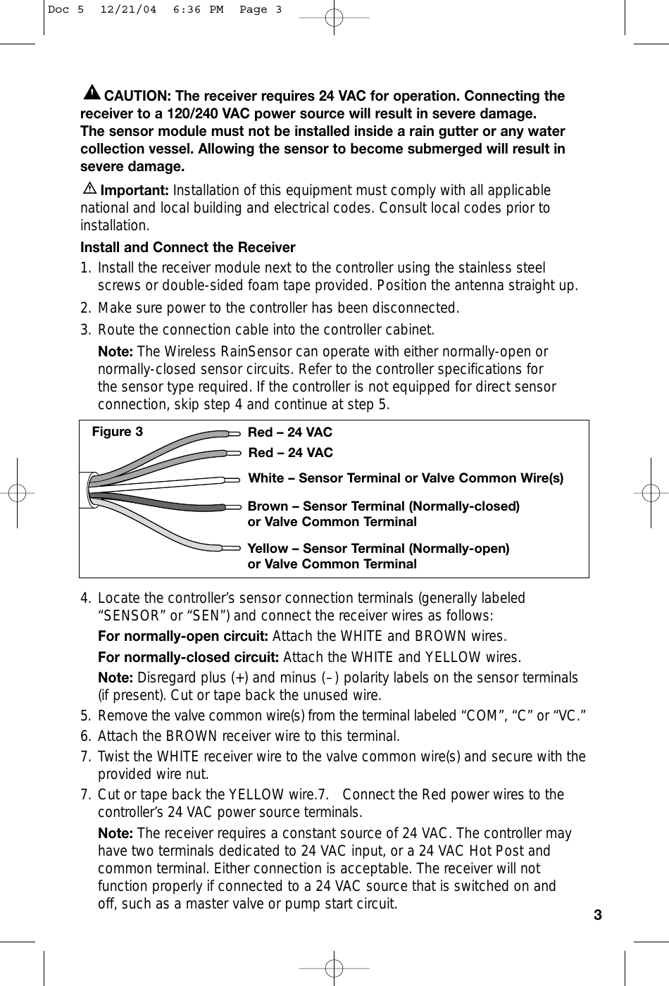 CAUTION: The receiver requires 24 VAC for operation. Connecting thereceiver to a 120/240 VAC power source will result in severe damage. The sensor module must not be installed inside a rain gutter or any watercollection vessel. Allowing the sensor to become submerged will result insevere damage.Important: Installation of this equipment must comply with all applicablenational and local building and electrical codes. Consult local codes prior toinstallation.Install and Connect the Receiver1. Install the receiver module next to the controller using the stainless steelscrews or double-sided foam tape provided. Position the antenna straight up.2. Make sure power to the controller has been disconnected.3. Route the connection cable into the controller cabinet.Note: The Wireless RainSensor can operate with either normally-open ornormally-closed sensor circuits. Refer to the controller specifications for the sensor type required. If the controller is not equipped for direct sensorconnection, skip step 4 and continue at step 5.4. Locate the controller’s sensor connection terminals (generally labeled“SENSOR” or “SEN”) and connect the receiver wires as follows:For normally-open circuit: Attach the WHITE and BROWN wires. For normally-closed circuit: Attach the WHITE and YELLOW wires. Note: Disregard plus (+) and minus (–) polarity labels on the sensor terminals(if present). Cut or tape back the unused wire. 5. Remove the valve common wire(s) from the terminal labeled “COM”, “C” or “VC.”6. Attach the BROWN receiver wire to this terminal.7. Twist the WHITE receiver wire to the valve common wire(s) and secure with theprovided wire nut.7. Cut or tape back the YELLOW wire.7. Connect the Red power wires to thecontroller’s 24 VAC power source terminals. Note: The receiver requires a constant source of 24 VAC. The controller mayhave two terminals dedicated to 24 VAC input, or a 24 VAC Hot Post andcommon terminal. Either connection is acceptable. The receiver will not function properly if connected to a 24 VAC source that is switched on and off, such as a master valve or pump start circuit.3Red – 24 VACRed – 24 VACWhite – Sensor Terminal or Valve Common Wire(s)Brown – Sensor Terminal (Normally-closed)or Valve Common TerminalYellow – Sensor Terminal (Normally-open)or Valve Common TerminalFigure 3Doc 5  12/21/04  6:36 PM  Page 3