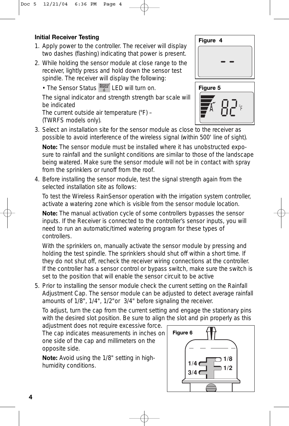 Initial Receiver Testing1. Apply power to the controller. The receiver will displaytwo dashes (flashing) indicating that power is present. 2. While holding the sensor module at close range to thereceiver, lightly press and hold down the sensor testspindle. The receiver will display the following:• The Sensor Status  LED will turn on. The signal indicator and strength strength bar scale willbe indicatedThe current outside air temperature (°F) – (TWRFS models only).3. Select an installation site for the sensor module as close to the receiver aspossible to avoid interference of the wireless signal (within 500&apos; line of sight).Note: The sensor module must be installed where it has unobstructed expo-sure to rainfall and the sunlight conditions are similar to those of the landscapebeing watered. Make sure the sensor module will not be in contact with sprayfrom the sprinklers or runoff from the roof.4. Before installing the sensor module, test the signal strength again from theselected installation site as follows:To test the Wireless RainSensor operation with the irrigation system controller,activate a watering zone which is visible from the sensor module location.Note: The manual activation cycle of some controllers bypasses the sensorinputs. If the Receiver is connected to the controller’s sensor inputs, you willneed to run an automatic/timed watering program for these types ofcontrollers.With the sprinklers on, manually activate the sensor module by pressing andholding the test spindle. The sprinklers should shut off within a short time. Ifthey do not shut off, recheck the receiver wiring connections at the controller.If the controller has a sensor control or bypass switch, make sure the switch isset to the position that will enable the sensor circuit to be active5. Prior to installing the sensor module check the current setting on the RainfallAdjustment Cap. The sensor module can be adjusted to detect average rainfallamounts of 1/8&quot;, 1/4&quot;, 1/2&quot;or  3/4&quot; before signaling the receiver. To adjust, turn the cap from the current setting and engage the stationary pinswith the desired slot position. Be sure to align the slot and pin properly as thisadjustment does not require excessive force.The cap indicates measurements in inches onone side of the cap and millimeters on theopposite side.Note: Avoid using the 1/8&quot; setting in high-humidity conditions.4Figure  4Figure 53/41/41/21/8Figure 6Doc 5  12/21/04  6:36 PM  Page 4