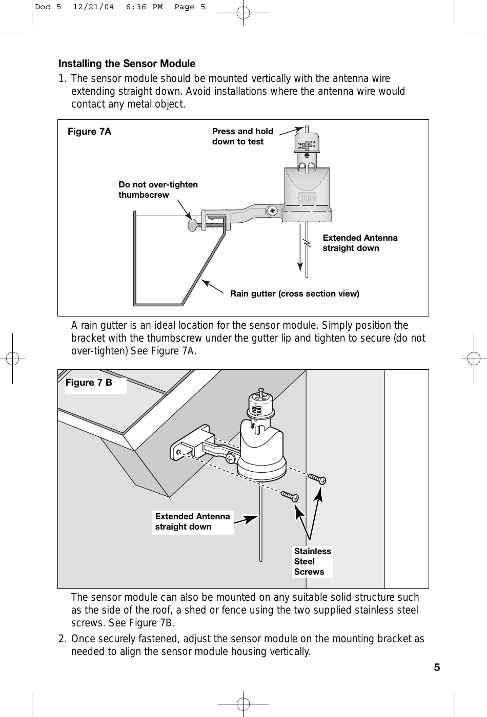 Installing the Sensor Module1. The sensor module should be mounted vertically with the antenna wireextending straight down. Avoid installations where the antenna wire wouldcontact any metal object.A rain gutter is an ideal location for the sensor module. Simply position thebracket with the thumbscrew under the gutter lip and tighten to secure (do notover-tighten) See Figure 7A. The sensor module can also be mounted on any suitable solid structure suchas the side of the roof, a shed or fence using the two supplied stainless steelscrews. See Figure 7B. 2. Once securely fastened, adjust the sensor module on the mounting bracket asneeded to align the sensor module housing vertically.5Rain gutter (cross section view)Do not over-tightenthumbscrewPress and holddown to testFigure 7AExtended Antennastraight downExtended Antennastraight downStainlessSteelScrewsFigure 7 BDoc 5  12/21/04  6:36 PM  Page 5