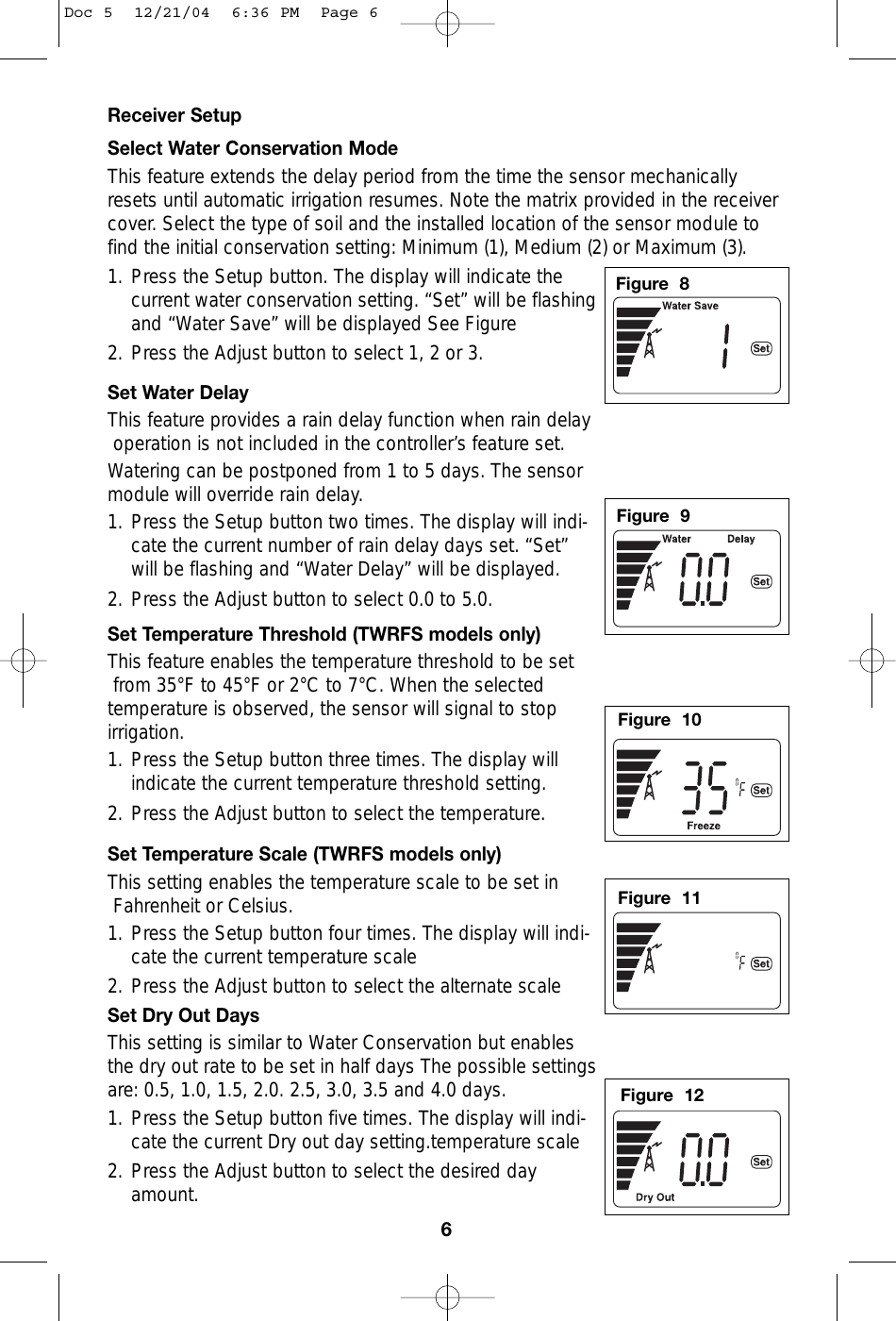 Receiver SetupSelect Water Conservation ModeThis feature extends the delay period from the time the sensor mechanicallyresets until automatic irrigation resumes. Note the matrix provided in the receivercover. Select the type of soil and the installed location of the sensor module tofind the initial conservation setting: Minimum (1), Medium (2) or Maximum (3). 1. Press the Setup button. The display will indicate thecurrent water conservation setting. “Set” will be flashingand “Water Save” will be displayed See Figure 2. Press the Adjust button to select 1, 2 or 3. Set Water DelayThis feature provides a rain delay function when rain delayoperation is not included in the controller’s feature set.Watering can be postponed from 1 to 5 days. The sensor module will override rain delay.1. Press the Setup button two times. The display will indi-cate the current number of rain delay days set. “Set”will be flashing and “Water Delay” will be displayed.2. Press the Adjust button to select 0.0 to 5.0. Set Temperature Threshold (TWRFS models only)This feature enables the temperature threshold to be setfrom 35°F to 45°F or 2°C to 7°C. When the selected temperature is observed, the sensor will signal to stop irrigation. 1. Press the Setup button three times. The display willindicate the current temperature threshold setting. 2. Press the Adjust button to select the temperature. Set Temperature Scale (TWRFS models only)This setting enables the temperature scale to be set inFahrenheit or Celsius.1. Press the Setup button four times. The display will indi-cate the current temperature scale 2. Press the Adjust button to select the alternate scale Set Dry Out DaysThis setting is similar to Water Conservation but enables the dry out rate to be set in half days The possible settingsare: 0.5, 1.0, 1.5, 2.0. 2.5, 3.0, 3.5 and 4.0 days.1. Press the Setup button five times. The display will indi-cate the current Dry out day setting.temperature scale 2. Press the Adjust button to select the desired dayamount. 6Figure  8Figure  9Figure  10Figure  11Figure  12Doc 5  12/21/04  6:36 PM  Page 6