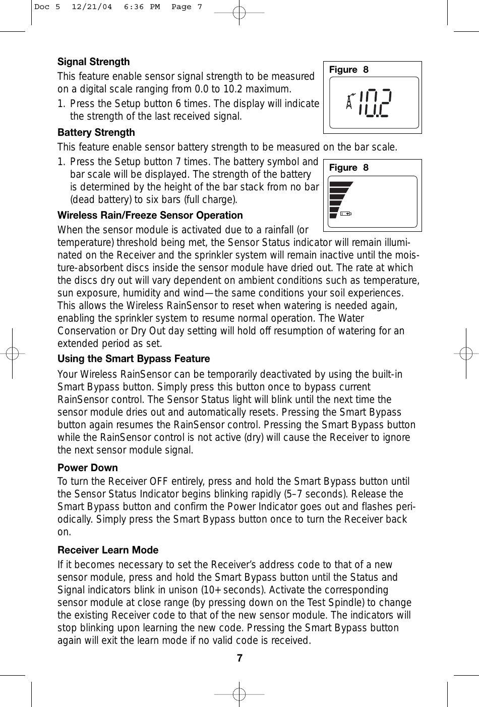 Signal StrengthThis feature enable sensor signal strength to be measuredon a digital scale ranging from 0.0 to 10.2 maximum.1. Press the Setup button 6 times. The display will indicatethe strength of the last received signal.Battery StrengthThis feature enable sensor battery strength to be measured on the bar scale. 1. Press the Setup button 7 times. The battery symbol andbar scale will be displayed. The strength of the batteryis determined by the height of the bar stack from no bar(dead battery) to six bars (full charge).Wireless Rain/Freeze Sensor OperationWhen the sensor module is activated due to a rainfall (ortemperature) threshold being met, the Sensor Status indicator will remain illumi-nated on the Receiver and the sprinkler system will remain inactive until the mois-ture-absorbent discs inside the sensor module have dried out. The rate at whichthe discs dry out will vary dependent on ambient conditions such as temperature,sun exposure, humidity and wind—the same conditions your soil experiences.This allows the Wireless RainSensor to reset when watering is needed again,enabling the sprinkler system to resume normal operation. The WaterConservation or Dry Out day setting will hold off resumption of watering for anextended period as set.Using the Smart Bypass FeatureYour Wireless RainSensor can be temporarily deactivated by using the built-inSmart Bypass button. Simply press this button once to bypass currentRainSensor control. The Sensor Status light will blink until the next time thesensor module dries out and automatically resets. Pressing the Smart Bypassbutton again resumes the RainSensor control. Pressing the Smart Bypass buttonwhile the RainSensor control is not active (dry) will cause the Receiver to ignorethe next sensor module signal.Power DownTo turn the Receiver OFF entirely, press and hold the Smart Bypass button untilthe Sensor Status Indicator begins blinking rapidly (5–7 seconds). Release theSmart Bypass button and confirm the Power Indicator goes out and flashes peri-odically. Simply press the Smart Bypass button once to turn the Receiver backon. Receiver Learn ModeIf it becomes necessary to set the Receiver’s address code to that of a newsensor module, press and hold the Smart Bypass button until the Status andSignal indicators blink in unison (10+ seconds). Activate the correspondingsensor module at close range (by pressing down on the Test Spindle) to changethe existing Receiver code to that of the new sensor module. The indicators willstop blinking upon learning the new code. Pressing the Smart Bypass buttonagain will exit the learn mode if no valid code is received. 7Figure  8Figure  8Doc 5  12/21/04  6:36 PM  Page 7