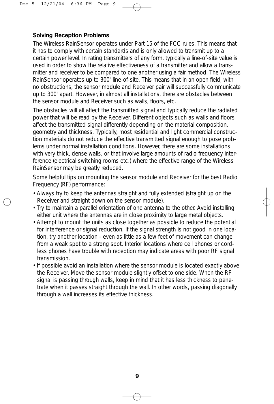 Solving Reception ProblemsThe Wireless RainSensor operates under Part 15 of the FCC rules. This means thatit has to comply with certain standards and is only allowed to transmit up to acertain power level. In rating transmitters of any form, typically a line-of-site value isused in order to show the relative effectiveness of a transmitter and allow a trans-mitter and receiver to be compared to one another using a fair method. The WirelessRainSensor operates up to 300&apos; line-of-site. This means that in an open field, withno obstructions, the sensor module and Receiver pair will successfully communicateup to 300&apos; apart. However, in almost all installations, there are obstacles betweenthe sensor module and Receiver such as walls, floors, etc.The obstacles will all affect the transmitted signal and typically reduce the radiatedpower that will be read by the Receiver. Different objects such as walls and floorsaffect the transmitted signal differently depending on the material composition,geometry and thickness. Typically, most residential and light commercial construc-tion materials do not reduce the effective transmitted signal enough to pose prob-lems under normal installation conditions. However, there are some installationswith very thick, dense walls, or that involve large amounts of radio frequency inter-ference (electrical switching rooms etc.) where the effective range of the WirelessRainSensor may be greatly reduced.Some helpful tips on mounting the sensor module and Receiver for the best RadioFrequency (RF) performance:• Always try to keep the antennas straight and fully extended (straight up on the Receiver and straight down on the sensor module).• Try to maintain a parallel orientation of one antenna to the other. Avoid installingeither unit where the antennas are in close proximity to large metal objects. • Attempt to mount the units as close together as possible to reduce the potentialfor interference or signal reduction. If the signal strength is not good in one loca-tion, try another location - even as little as a few feet of movement can changefrom a weak spot to a strong spot. Interior locations where cell phones or cord-less phones have trouble with reception may indicate areas with poor RF signaltransmission. • If possible avoid an installation where the sensor module is located exactly abovethe Receiver. Move the sensor module slightly offset to one side. When the RFsignal is passing through walls, keep in mind that it has less thickness to pene-trate when it passes straight through the wall. In other words, passing diagonallythrough a wall increases its effective thickness. 9Doc 5  12/21/04  6:36 PM  Page 9