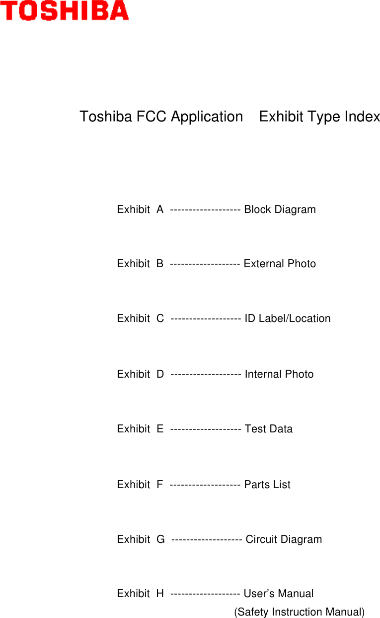              Toshiba FCC Application    Exhibit Type IndexExhibit  A  ------------------- Block DiagramExhibit  B  ------------------- External PhotoExhibit  C  ------------------- ID Label/LocationExhibit  D  ------------------- Internal PhotoExhibit  E  ------------------- Test DataExhibit  F  ------------------- Parts ListExhibit  G  ------------------- Circuit DiagramExhibit  H  ------------------- User’s Manual (Safety Instruction Manual)
