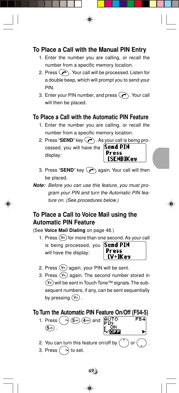 69To Place a Call with the Manual PIN Entry1. Enter the number you are calling, or recall thenumber from a specific memory location.2. Press   . Your call will be processed. Listen fora double beep, which will prompt you to send yourPIN.3. Enter your PIN number, and press   . Your callwill then be placed.To Place a Call with the Automatic PIN Feature1. Enter the number you are calling, or recall thenumber from a specific memory location.2. Press “SEND” key   . As your call is being pro-cessed, you will have thedisplay:3. Press “SEND” key   again. Your call will thenbe placed.Note: Before you can use this feature, you must pro-gram your PIN and turn the Automatic PIN fea-ture on. (See procedures below.)To Place a Call to Voice Mail using theAutomatic PIN Feature(See Voice Mail Dialing on page 48.)1. Press V for more than one second. As your callis being processed, youwill have the display:2. Press V again, your PIN will be sent.3. Press V again. The second number stored inV will be sent in Touch Tone™ signals. The sub-sequent numbers, if any, can be sent sequentiallyby pressing V .To Turn the Automatic PIN Feature On/Off (F54-5)1. Press   F 5JKL 4GHI and5JKL .2. You can turn this feature on/off by   or   .3. Press   F to set.