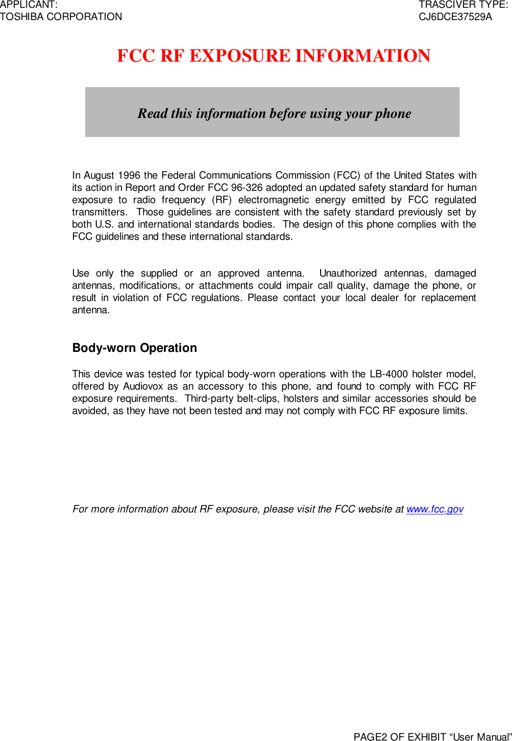 APPLICANT: TRASCIVER TYPE:TOSHIBA CORPORATION CJ6DCE37529APAGE2 OF EXHIBIT “User Manual”FCC RF EXPOSURE INFORMATIONIn August 1996 the Federal Communications Commission (FCC) of the United States withits action in Report and Order FCC 96-326 adopted an updated safety standard for humanexposure to radio frequency (RF) electromagnetic energy emitted by FCC regulatedtransmitters.  Those guidelines are consistent with the safety standard previously set byboth U.S. and international standards bodies.  The design of this phone complies with theFCC guidelines and these international standards.Use only the supplied or an approved antenna.  Unauthorized antennas, damagedantennas, modifications, or attachments could impair call quality, damage the phone, orresult in violation of FCC regulations. Please contact your local dealer for replacementantenna.Body-worn OperationThis device was tested for typical body-worn operations with the LB-4000 holster model,offered by Audiovox as an accessory to this phone, and found to comply with FCC RFexposure requirements.  Third-party belt-clips, holsters and similar accessories should beavoided, as they have not been tested and may not comply with FCC RF exposure limits.For more information about RF exposure, please visit the FCC website at www.fcc.govRead this information before using your phone