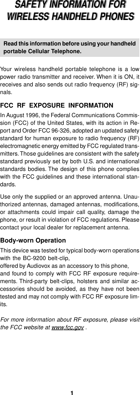 SAFETY INFORMATION FORWIRELESS HANDHELD PHONESSAFETY INFORMATION FORWIRELESS HANDHELD PHONESRead this information before using your handheldportable Cellular Telephone.Your wireless handheld portable telephone is a lowpower radio transmitter and receiver. When it is ON, itreceives and also sends out radio frequency (RF) sig-nals.FCC  RF  EXPOSURE  INFORMATIONIn August 1996, the Federal Communications Commis-sion (FCC) of the United States, with its action in Re-port and Order FCC 96-326, adopted an updated safetystandard for human exposure to radio frequency (RF)electromagnetic energy emitted by FCC regulated trans-mitters. Those guidelines are consistent with the safetystandard previously set by both U.S. and internationalstandards bodies. The design of this phone complieswith the FCC guidelines and these international stan-dards.Use only the supplied or an approved antenna. Unau-thorized antennas, damaged antennas, modifications,or attachments could impair call quality, damage thephone, or result in violation of FCC regulations. Pleasecontact your local dealer for replacement antenna.Body-worn OperationThis device was tested for typical body-worn operationswith the BC-9200 belt-clip,offered by Audiovox as an accessory to this phone,and found to comply with FCC RF exposure require-ments. Third-party belt-clips, holsters and similar ac-cessories should be avoided, as they have not beentested and may not comply with FCC RF exposure lim-its.For more information about RF exposure, please visitthe FCC website at www.fcc.gov .11