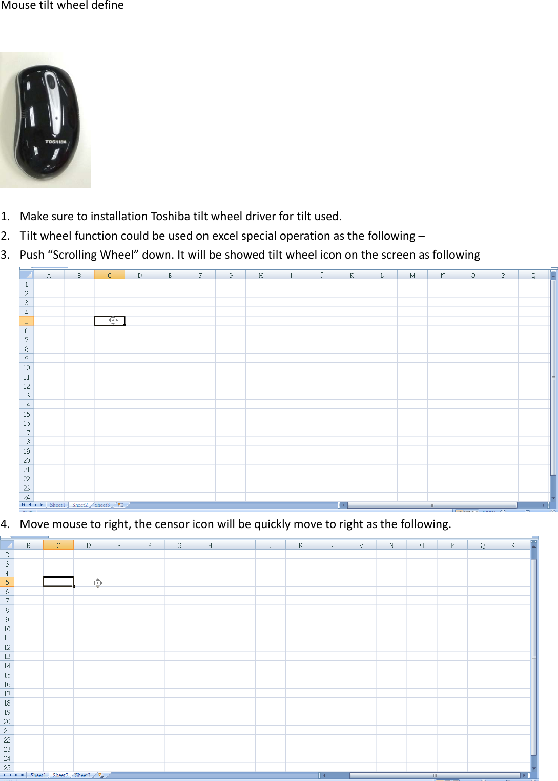 Mousetiltwheeldefine1. MakesuretoinstallationToshibatiltwheeldriverfortiltused.2. Tiltwheelfunctioncouldbeusedonexcelspecialoperationasthefollowing–3. Push“ScrollingWheel”down.Itwillbeshowedtiltwheelicononthescreenasfollowing4. Movemousetoright,thecensoriconwillbequicklymovetorightasthefollowing.