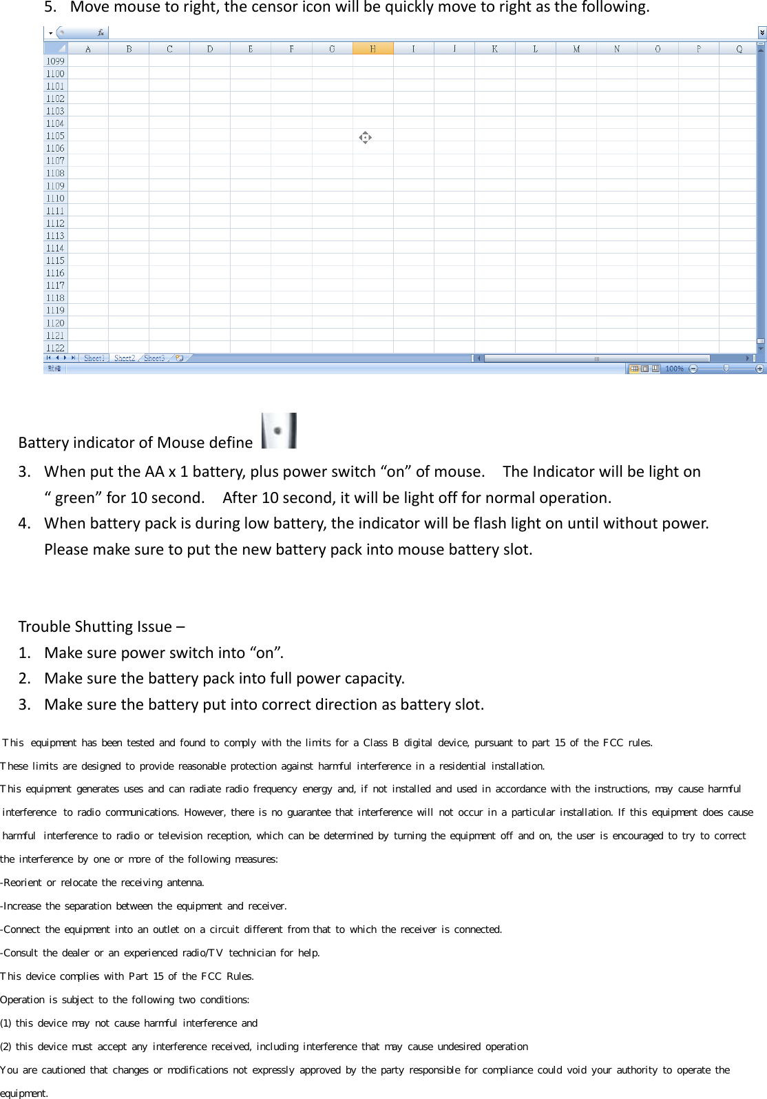 5. Movemousetoright,thecensoriconwillbequicklymovetorightasthefollowing.BatteryindicatorofMousedefine 3. WhenputtheAAx1battery,pluspowerswitch“on”ofmouse.TheIndicatorwillbelighton“green”for10second.After10second,itwillbelightofffornormaloperation.4. Whenbatterypackisduringlowbattery,theindicatorwillbeflashlightonuntilwithoutpower.Pleasemakesuretoputthenewbatterypackintomousebatteryslot.TroubleShuttingIssue–1. Makesurepowerswitchinto“on”.2. Makesurethebatterypackintofullpowercapacity.3. Makesurethebatteryputintocorrectdirectionasbatteryslot. This  equipment  has  been  tested  and  found  to  comply  with  the  limits  for  a  Class  B  digital  device,  pursuant  to  part  15  of  the  FCC  rules.  These  limits  are  designed  to  provide  reasonable  protection  against  harmful  interference  in  a  residential  installation.  This  equipment  generates  uses  and  can  radiate  radio  frequency  energy  and,  if  not  installed  and  used  in  accordance  with  the  instructions,  may  cause  harmful  interference  to  radio  communications.  However,  there  is  no  guarantee  that  interference  will  not  occur  in  a  particular  installation.  If  this  equipment  does  cause  harmful  interference  to  radio  or  television  reception,  which  can  be  determined  by  turning  the  equipment  off  and  on,  the  user  is  encouraged  to  try  to  correct  the  interference  by  one  or  more  of  the  following  measures:  -Reorient  or  relocate  the  receiving  antenna. -Increase  the  separation  between  the  equipment  and  receiver.  -Connect  the  equipment  into  an  outlet  on  a  circuit  different  from  that  to  which  the  receiver  is  connected.  -Consult  the  dealer  or  an  experienced  radio/TV  technician  for  help. This  device  complies  with  Part  15  of  the  FCC  Rules.  Operation  is  subject  to  the  following  two  conditions:  (1)  this  device  may  not  cause  harmful  interference  and  (2)  this  device  must  accept  any  interference  received,  including  interference  that  may  cause  undesired  operation   You  are  cautioned  that  changes  or  modifications  not  expressly  approved  by  the  party  responsible  for  compliance  could  void  your  authority  to  operate  the  equipment.       