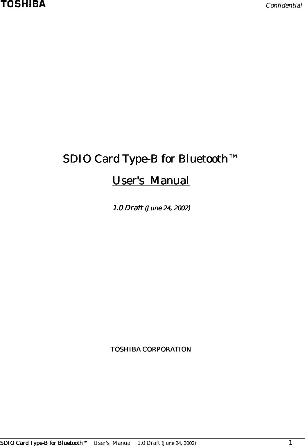                                                        Confidential      SDIO Card TypeSDIO Card TypeSDIO Card TypeSDIO Card Type----B for BluetoothB for BluetoothB for BluetoothB for Bluetooth™™™™ User&apos;s  Manual 1.0 Draft (June 24, 2002)                   1              SDIO Card TypeSDIO Card TypeSDIO Card TypeSDIO Card Type----B for BluetoothB for BluetoothB for BluetoothB for Bluetooth™™™™    User&apos;s  ManualUser&apos;s  ManualUser&apos;s  ManualUser&apos;s  Manual        1.01.01.01.0    DraftDraftDraftDraft (June 24, 2002) (June 24, 2002) (June 24, 2002) (June 24, 2002)                   TOSHIBA CORPORATIONTOSHIBA CORPORATIONTOSHIBA CORPORATIONTOSHIBA CORPORATION