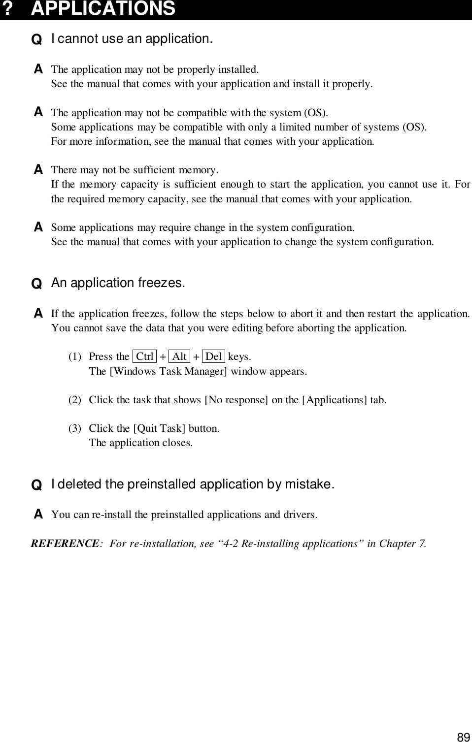 89? APPLICATIONSQ  I cannot use an application.A  The application may not be properly installed.See the manual that comes with your application and install it properly.A  The application may not be compatible with the system (OS).Some applications may be compatible with only a limited number of systems (OS).For more information, see the manual that comes with your application.A  There may not be sufficient memory.If the memory capacity is sufficient enough to start the application, you cannot use it. Forthe required memory capacity, see the manual that comes with your application.A  Some applications may require change in the system configuration.See the manual that comes with your application to change the system configuration.Q  An application freezes.A  If the application freezes, follow the steps below to abort it and then restart the application.You cannot save the data that you were editing before aborting the application.(1) Press the  Ctrl  +  Alt  +  Del  keys.The [Windows Task Manager] window appears.(2) Click the task that shows [No response] on the [Applications] tab.(3) Click the [Quit Task] button.The application closes.Q  I deleted the preinstalled application by mistake.A  You can re-install the preinstalled applications and drivers.REFERENCE: For re-installation, see “4-2 Re-installing applications” in Chapter 7.