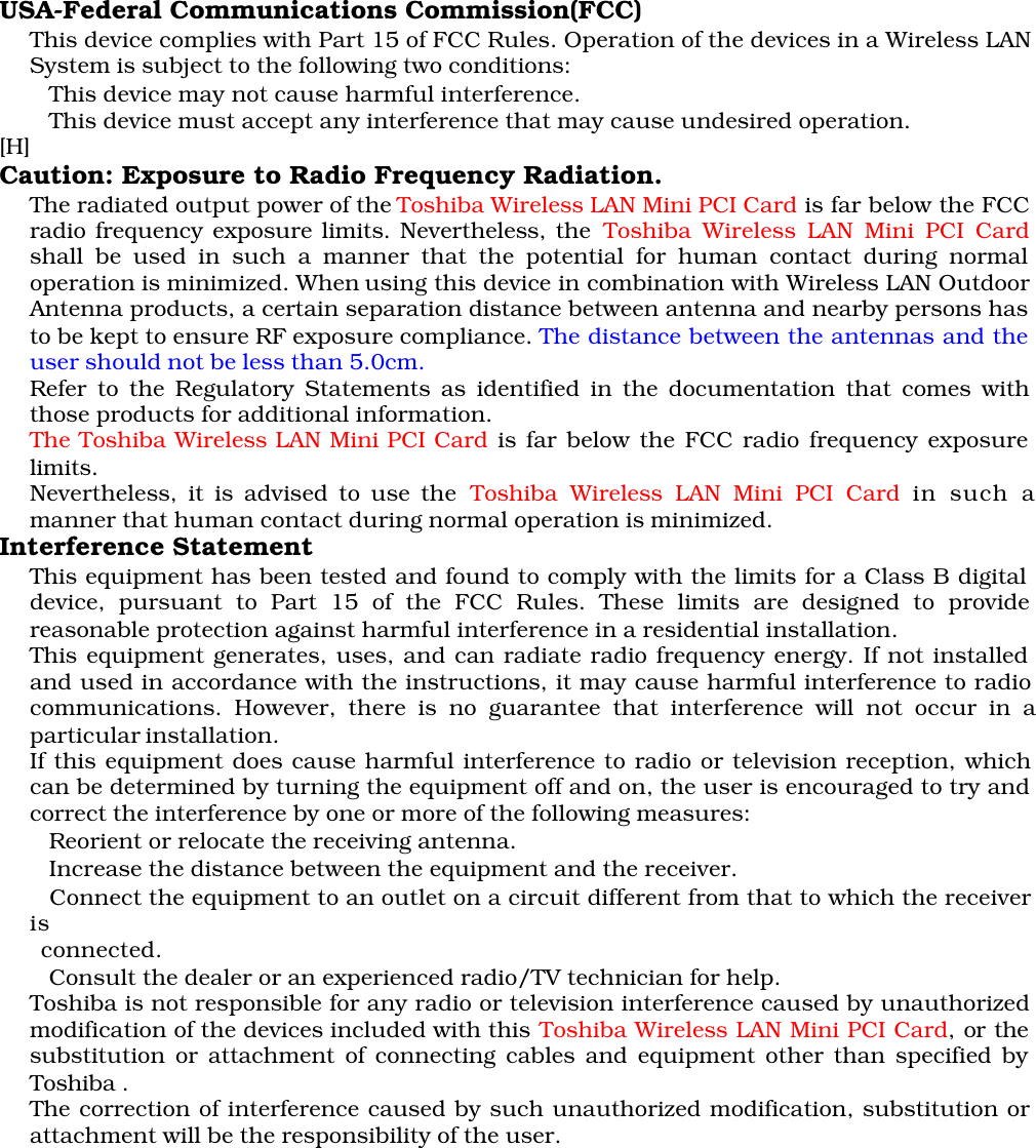 USA-Federal Communications Commission(FCC)This device complies with Part 15 of FCC Rules. Operation of the devices in a Wireless LANSystem is subject to the following two conditions: This device may not cause harmful interference. This device must accept any interference that may cause undesired operation.[H]Caution: Exposure to Radio Frequency Radiation.The radiated output power of the Toshiba Wireless LAN Mini PCI Card is far below the FCCradio frequency exposure limits. Nevertheless, the Toshiba Wireless LAN Mini PCI Cardshall be used in such a manner that the potential for human contact during normaloperation is minimized. When using this device in combination with Wireless LAN OutdoorAntenna products, a certain separation distance between antenna and nearby persons hasto be kept to ensure RF exposure compliance. The distance between the antennas and theuser should not be less than 5.0cm.Refer to the Regulatory Statements as identified in the documentation that comes withthose products for additional information.The Toshiba Wireless LAN Mini PCI Card is far below the FCC radio frequency exposurelimits.Nevertheless, it is advised to use the Toshiba Wireless LAN Mini PCI Card in such amanner that human contact during normal operation is minimized.Interference StatementThis equipment has been tested and found to comply with the limits for a Class B digitaldevice, pursuant to Part 15 of the FCC Rules. These limits are designed to providereasonable protection against harmful interference in a residential installation.This equipment generates, uses, and can radiate radio frequency energy. If not installedand used in accordance with the instructions, it may cause harmful interference to radiocommunications. However, there is no guarantee that interference will not occur in aparticular installation.If this equipment does cause harmful interference to radio or television reception, whichcan be determined by turning the equipment off and on, the user is encouraged to try andcorrect the interference by one or more of the following measures: Reorient or relocate the receiving antenna. Increase the distance between the equipment and the receiver. Connect the equipment to an outlet on a circuit different from that to which the receiveris      connected. Consult the dealer or an experienced radio/TV technician for help.Toshiba is not responsible for any radio or television interference caused by unauthorizedmodification of the devices included with this Toshiba Wireless LAN Mini PCI Card, or thesubstitution or attachment of connecting cables and equipment other than specified byToshiba .The correction of interference caused by such unauthorized modification, substitution orattachment will be the responsibility of the user.