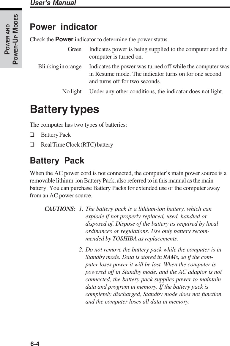 6-4User&apos;s ManualPOWER ANDPOWER-UP MODESPower indicatorCheck the Power indicator to determine the power status.Green Indicates power is being supplied to the computer and thecomputer is turned on.Blinking in orange Indicates the power was turned off while the computer wasin Resume mode. The indicator turns on for one secondand turns off for two seconds.No light Under any other conditions, the indicator does not light.Battery typesThe computer has two types of batteries:❑Battery Pack❑Real Time Clock (RTC) batteryBattery PackWhen the AC power cord is not connected, the computer’s main power source is aremovable lithium-ion Battery Pack, also referred to in this manual as the mainbattery. You can purchase Battery Packs for extended use of the computer awayfrom an AC power source.CAUTIONS: 1. The battery pack is a lithium-ion battery, which canexplode if not properly replaced, used, handled ordisposed of. Dispose of the battery as required by localordinances or regulations. Use only battery recom-mended by TOSHIBA as replacements.2. Do not remove the battery pack while the computer is inStandby mode. Data is stored in RAMs, so if the com-puter loses power it will be lost. When the computer ispowered off in Standby mode, and the AC adaptor is notconnected, the battery pack supplies power to maintaindata and program in memory. If the battery pack iscompletely discharged, Standby mode does not functionand the computer loses all data in memory.