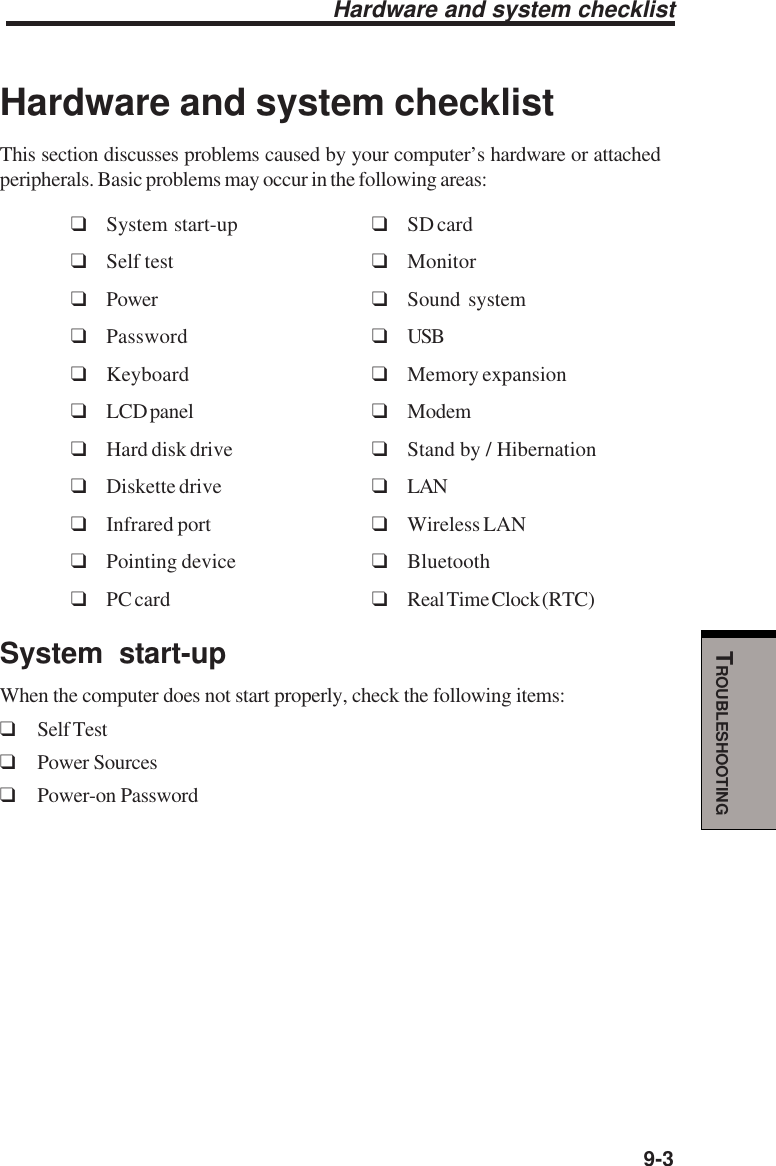   9-3TROUBLESHOOTINGHardware and system checklistHardware and system checklistThis section discusses problems caused by your computer’s hardware or attachedperipherals. Basic problems may occur in the following areas:❑System start-up ❑SD card❑Self test ❑Monitor❑Power ❑Sound system❑Password ❑USB❑Keyboard ❑Memory expansion❑LCD panel ❑Modem❑Hard disk drive ❑Stand by / Hibernation❑Diskette drive ❑LAN❑Infrared port ❑Wireless LAN❑Pointing device ❑Bluetooth❑PC card ❑Real Time Clock (RTC)System start-upWhen the computer does not start properly, check the following items:❑Self Test❑Power Sources❑Power-on Password