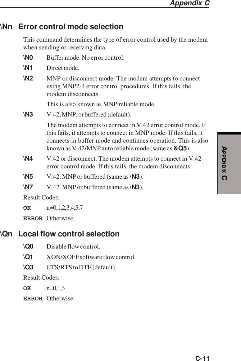 C-11APPENDIX C\Nn Error control mode selectionThis command determines the type of error control used by the modemwhen sending or receiving data.\N0 Buffer mode. No error control.\N1 Direct mode.\N2 MNP or disconnect mode. The modem attempts to connectusing MNP2-4 error control procedures. If this fails, themodem disconnects.This is also known as MNP reliable mode.\N3 V.42, MNP, or buffered (default).The modem attempts to connect in V.42 error control mode. Ifthis fails, it attempts to connect in MNP mode. If this fails, itconnects in buffer mode and continues operation. This is alsoknown as V.42/MNP auto reliable mode (same as &amp;Q5).\N4 V.42 or disconnect. The modem attempts to connect in V.42error control mode. If this fails, the modem disconnects.\N5 V.42. MNP or buffered (same as \N3).\N7 V.42. MNP or buffered (same as \N3).Result Codes:OK n=0,1,2,3,4,5,7ERROR Otherwise\Qn Local flow control selection\Q0 Disable flow control.\Q1 XON/XOFF software flow control.\Q3 CTS/RTS to DTE (default).Result Codes:OK n=0,1,3ERROR OtherwiseAppendix C