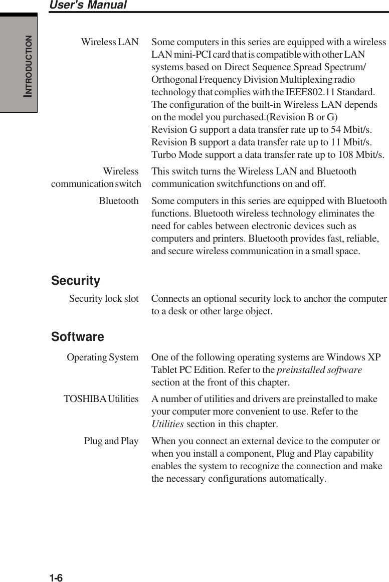 1-6User&apos;s ManualINTRODUCTIONWireless LAN Some computers in this series are equipped with a wirelessLAN mini-PCI card that is compatible with other LANsystems based on Direct Sequence Spread Spectrum/Orthogonal Frequency Division Multiplexing radiotechnology that complies with the IEEE802.11 Standard.The configuration of the built-in Wireless LAN dependson the model you purchased.(Revision B or G)Revision G support a data transfer rate up to 54 Mbit/s.Revision B support a data transfer rate up to 11 Mbit/s.Turbo Mode support a data transfer rate up to 108 Mbit/s.Wireless This switch turns the Wireless LAN and Bluetoothcommunication switch communication  switchfunctions on and off.Bluetooth Some computers in this series are equipped with Bluetoothfunctions. Bluetooth wireless technology eliminates theneed for cables between electronic devices such ascomputers and printers. Bluetooth provides fast, reliable,and secure wireless communication in a small space.SecuritySecurity lock slot Connects an optional security lock to anchor the computerto a desk or other large object.SoftwareOperating System One of the following operating systems are Windows XPTablet PC Edition. Refer to the preinstalled softwaresection at the front of this chapter.TOSHIBA Utilities A  number of utilities and drivers are preinstalled to makeyour computer more convenient to use. Refer to theUtilities section in this chapter.Plug and Play When you connect an external device to the computer orwhen you install a component, Plug and Play capabilityenables the system to recognize the connection and makethe necessary configurations automatically.