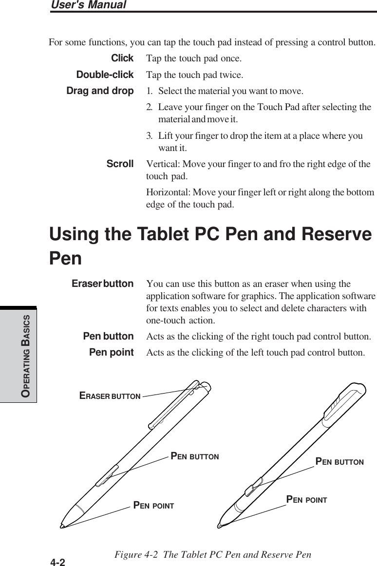 User&apos;s Manual4-2OPERATING BASICSFor some functions, you can tap the touch pad instead of pressing a control button.Click Tap the touch pad once.Double-click Tap the touch pad twice.Drag and drop 1. Select the material you want to move.2. Leave your finger on the Touch Pad after selecting thematerial and move it.3. Lift your finger to drop the item at a place where youwant it.Scroll Vertical: Move your finger to and fro the right edge of thetouch pad.Horizontal: Move your finger left or right along the bottomedge of the touch pad.Using the Tablet PC Pen and ReservePenEraser button You can use this button as an eraser when using theapplication software for graphics. The application softwarefor texts enables you to select and delete characters withone-touch action.Pen button Acts as the clicking of the right touch pad control button.Pen point Acts as the clicking of the left touch pad control button.Figure 4-2  The Tablet PC Pen and Reserve PenERASER BUTTONPEN BUTTONPEN POINTPEN BUTTONPEN POINT