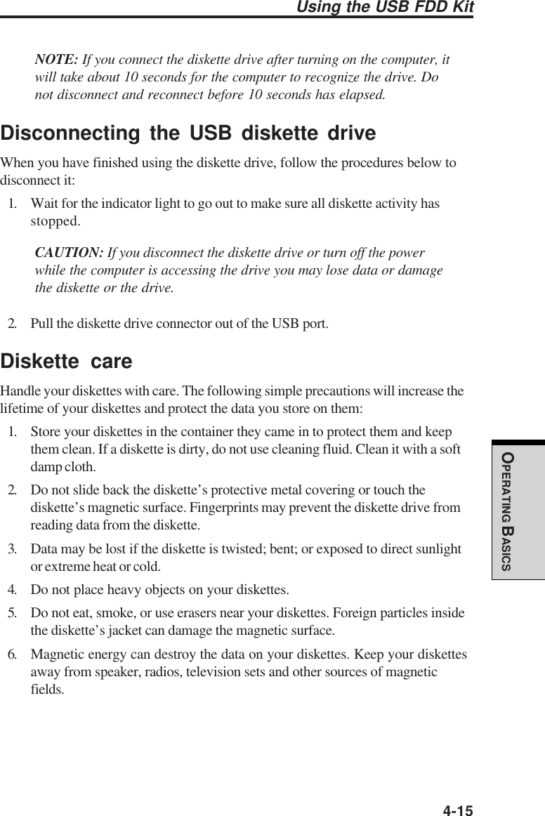  4-15OPERATING BASICSNOTE: If you connect the diskette drive after turning on the computer, itwill take about 10 seconds for the computer to recognize the drive. Donot disconnect and reconnect before 10 seconds has elapsed.Disconnecting the USB diskette driveWhen you have finished using the diskette drive, follow the procedures below todisconnect it:1. Wait for the indicator light to go out to make sure all diskette activity hasstopped.CAUTION: If you disconnect the diskette drive or turn off the powerwhile the computer is accessing the drive you may lose data or damagethe diskette or the drive.2. Pull the diskette drive connector out of the USB port.Diskette careHandle your diskettes with care. The following simple precautions will increase thelifetime of your diskettes and protect the data you store on them:1. Store your diskettes in the container they came in to protect them and keepthem clean. If a diskette is dirty, do not use cleaning fluid. Clean it with a softdamp cloth.2. Do not slide back the diskette’s protective metal covering or touch thediskette’s magnetic surface. Fingerprints may prevent the diskette drive fromreading data from the diskette.3. Data may be lost if the diskette is twisted; bent; or exposed to direct sunlightor extreme heat or cold.4. Do not place heavy objects on your diskettes.5. Do not eat, smoke, or use erasers near your diskettes. Foreign particles insidethe diskette’s jacket can damage the magnetic surface.6. Magnetic energy can destroy the data on your diskettes. Keep your diskettesaway from speaker, radios, television sets and other sources of magneticfields.Using the USB FDD Kit