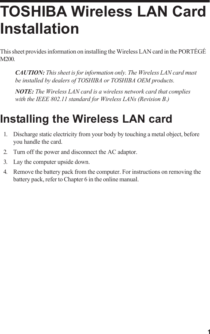 1TOSHIBA Wireless LAN CardInstallationThis sheet provides information on installing the Wireless LAN card in the PORTÉGÉM200.CAUTION: This sheet is for information only. The Wireless LAN card mustbe installed by dealers of TOSHIBA or TOSHIBA OEM products.NOTE: The Wireless LAN card is a wireless network card that complieswith the IEEE 802.11 standard for Wireless LANs (Revision B.)Installing the Wireless LAN card1. Discharge static electricity from your body by touching a metal object, beforeyou handle the card.2. Turn off the power and disconnect the AC adaptor.3. Lay the computer upside down.4. Remove the battery pack from the computer. For instructions on removing thebattery pack, refer to Chapter 6 in the online manual.