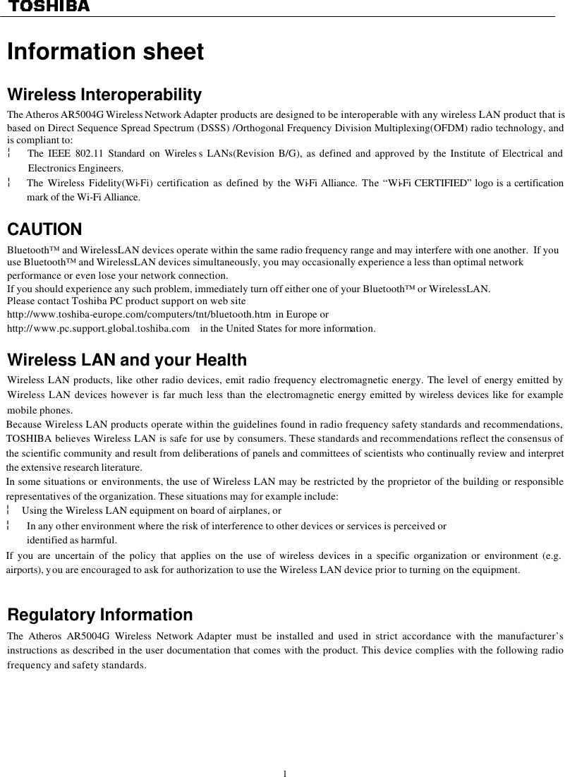   1  Information sheet   Wireless Interoperability The Atheros AR5004G Wireless Network Adapter products are designed to be interoperable with any wireless LAN product that is based on Direct Sequence Spread Spectrum (DSSS) /Orthogonal Frequency Division Multiplexing(OFDM) radio technology, and is compliant to: ¦  The IEEE 802.11 Standard on Wireles s LANs(Revision B/G), as defined and approved by the Institute of Electrical and Electronics Engineers. ¦ The Wireless Fidelity(Wi-Fi) certification as defined by the Wi-Fi Alliance. The “Wi-Fi CERTIFIED” logo is a certification mark of the Wi-Fi Alliance.  CAUTION Bluetooth™ and WirelessLAN devices operate within the same radio frequency range and may interfere with one another.  If you use Bluetooth™ and WirelessLAN devices simultaneously, you may occasionally experience a less than optimal network performance or even lose your network connection. If you should experience any such problem, immediately turn off either one of your Bluetooth™ or WirelessLAN. Please contact Toshiba PC product support on web site http://www.toshiba-europe.com/computers/tnt/bluetooth.htm  in Europe or http://www.pc.support.global.toshiba.com in the United States for more information.  Wireless LAN and your Health Wireless LAN products, like other radio devices, emit radio frequency electromagnetic energy. The level of energy emitted by Wireless LAN devices however is far much less than the electromagnetic energy emitted by wireless devices like for example mobile phones. Because Wireless LAN products operate within the guidelines found in radio frequency safety standards and recommendations, TOSHIBA believes Wireless LAN is safe for use by consumers. These standards and recommendations reflect the consensus of the scientific community and result from deliberations of panels and committees of scientists who continually review and interpret the extensive research literature. In some situations or environments, the use of Wireless LAN may be restricted by the proprietor of the building or responsible representatives of the organization. These situations may for example include: ¦  Using the Wireless LAN equipment on board of airplanes, or ¦ In any other environment where the risk of interference to other devices or services is perceived or  identified as harmful. If you are uncertain of the policy that applies on the use of wireless devices in a specific organization or environment (e.g. airports), you are encouraged to ask for authorization to use the Wireless LAN device prior to turning on the equipment.                                                                                         Regulatory Information The Atheros AR5004G Wireless Network Adapter must be installed and used in strict accordance with the manufacturer’s instructions as described in the user documentation that comes with the product. This device complies with the following radio frequency and safety standards.    