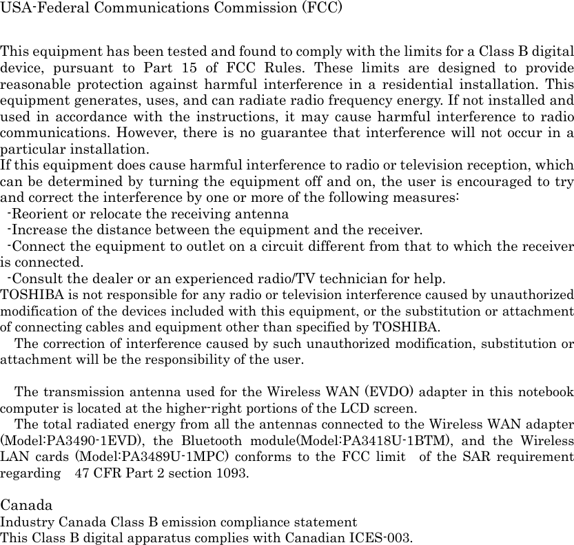 USA-Federal Communications Commission (FCC)    This equipment has been tested and found to comply with the limits for a Class B digital device, pursuant to Part 15 of FCC Rules. These limits are designed to provide reasonable protection against harmful interference in a residential installation. This equipment generates, uses, and can radiate radio frequency energy. If not installed and used in accordance with the instructions, it may cause harmful interference to radio communications. However, there is no guarantee that interference will not occur in a particular installation. If this equipment does cause harmful interference to radio or television reception, which can be determined by turning the equipment off and on, the user is encouraged to try and correct the interference by one or more of the following measures:   -Reorient or relocate the receiving antenna -Increase the distance between the equipment and the receiver. -Connect the equipment to outlet on a circuit different from that to which the receiver is connected. -Consult the dealer or an experienced radio/TV technician for help. TOSHIBA is not responsible for any radio or television interference caused by unauthorized modification of the devices included with this equipment, or the substitution or attachment of connecting cables and equipment other than specified by TOSHIBA. The correction of interference caused by such unauthorized modification, substitution or attachment will be the responsibility of the user.    The transmission antenna used for the Wireless WAN (EVDO) adapter in this notebook computer is located at the higher-right portions of the LCD screen. The total radiated energy from all the antennas connected to the Wireless WAN adapter (Model:PA3490-1EVD), the Bluetooth module(Model:PA3418U-1BTM), and the Wireless LAN cards (Model:PA3489U-1MPC) conforms to the FCC limit  of the SAR requirement regarding    47 CFR Part 2 section 1093.    Canada Industry Canada Class B emission compliance statement This Class B digital apparatus complies with Canadian ICES-003.   