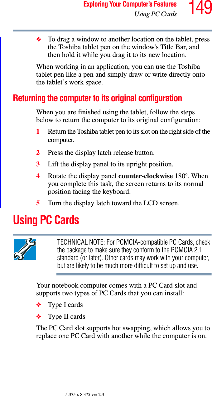 149Exploring Your Computer’s FeaturesUsing PC Cards5.375 x 8.375 ver 2.3❖To drag a window to another location on the tablet, press the Toshiba tablet pen on the window&apos;s Title Bar, and then hold it while you drag it to its new location. When working in an application, you can use the Toshiba tablet pen like a pen and simply draw or write directly onto the tablet’s work space.Returning the computer to its original configurationWhen you are finished using the tablet, follow the steps below to return the computer to its original configuration:1Return the Toshiba tablet pen to its slot on the right side of the computer.2Press the display latch release button.3Lift the display panel to its upright position.4Rotate the display panel counter-clockwise 180o. When you complete this task, the screen returns to its normal position facing the keyboard.5Turn the display latch toward the LCD screen.Using PC CardsTECHNICAL NOTE: For PCMCIA-compatible PC Cards, check the package to make sure they conform to the PCMCIA 2.1 standard (or later). Other cards may work with your computer, but are likely to be much more difficult to set up and use.Your notebook computer comes with a PC Card slot and supports two types of PC Cards that you can install: ❖Type I cards❖Type II cardsThe PC Card slot supports hot swapping, which allows you to replace one PC Card with another while the computer is on.
