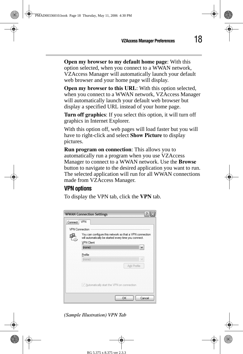 18VZAccess Manager PreferencesRG 5.375 x 8.375 ver 2.3.3Open my browser to my default home page: With this option selected, when you connect to a WWAN network, VZAccess Manager will automatically launch your default web browser and your home page will display.Open my browser to this URL: With this option selected, when you connect to a WWAN network, VZAccess Manager will automatically launch your default web browser but display a specified URL instead of your home page.Turn off graphics: If you select this option, it will turn off graphics in Internet Explorer.With this option off, web pages will load faster but you will have to right-click and select Show Picture to display pictures. Run program on connection: This allows you to automatically run a program when you use VZAccess Manager to connect to a WWAN network. Use the Browse button to navigate to the desired application you want to run. The selected application will run for all WWAN connections made from VZAccess Manager.VPN optionsTo display the VPN tab, click the VPN tab.(Sample Illustration) VPN TabPMAD00336010.book  Page 18  Thursday, May 11, 2006  4:30 PM