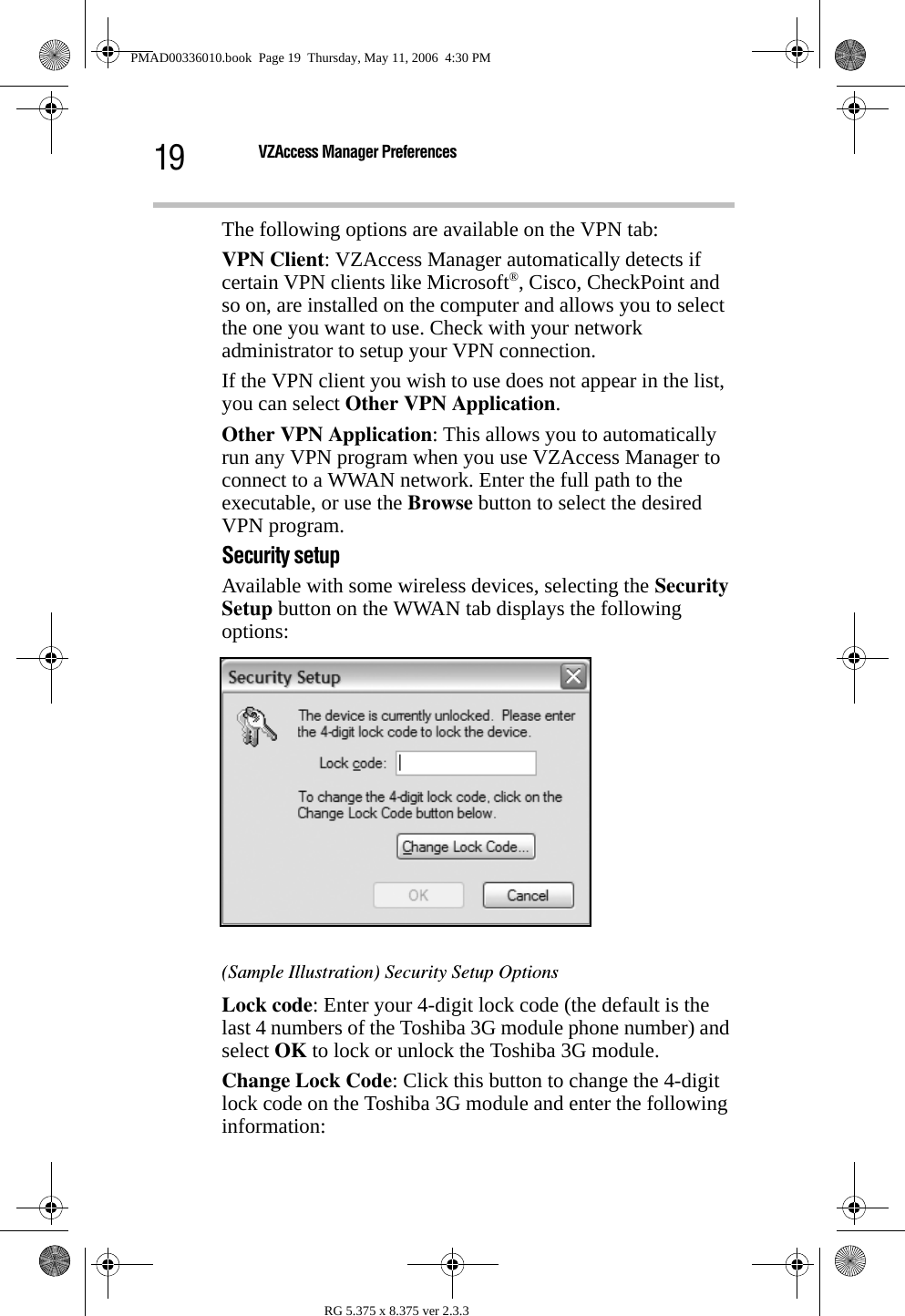 19 VZAccess Manager PreferencesRG 5.375 x 8.375 ver 2.3.3The following options are available on the VPN tab:VPN Client: VZAccess Manager automatically detects if certain VPN clients like Microsoft®, Cisco, CheckPoint and so on, are installed on the computer and allows you to select the one you want to use. Check with your network administrator to setup your VPN connection.If the VPN client you wish to use does not appear in the list, you can select Other VPN Application. Other VPN Application: This allows you to automatically run any VPN program when you use VZAccess Manager to connect to a WWAN network. Enter the full path to the executable, or use the Browse button to select the desired VPN program.Security setupAvailable with some wireless devices, selecting the Security Setup button on the WWAN tab displays the following options:(Sample Illustration) Security Setup OptionsLock code: Enter your 4-digit lock code (the default is the last 4 numbers of the Toshiba 3G module phone number) and select OK to lock or unlock the Toshiba 3G module.Change Lock Code: Click this button to change the 4-digit lock code on the Toshiba 3G module and enter the following information:PMAD00336010.book  Page 19  Thursday, May 11, 2006  4:30 PM