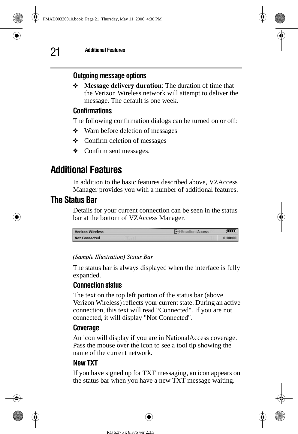 21 Additional FeaturesRG 5.375 x 8.375 ver 2.3.3Outgoing message options❖Message delivery duration: The duration of time that the Verizon Wireless network will attempt to deliver the message. The default is one week.ConfirmationsThe following confirmation dialogs can be turned on or off:❖Warn before deletion of messages❖Confirm deletion of messages❖Confirm sent messages.Additional FeaturesIn addition to the basic features described above, VZAccess Manager provides you with a number of additional features.The Status BarDetails for your current connection can be seen in the status bar at the bottom of VZAccess Manager.(Sample Illustration) Status BarThe status bar is always displayed when the interface is fully expanded. Connection statusThe text on the top left portion of the status bar (above Verizon Wireless) reflects your current state. During an active connection, this text will read “Connected&quot;. If you are not connected, it will display &quot;Not Connected&quot;.CoverageAn icon will display if you are in NationalAccess coverage. Pass the mouse over the icon to see a tool tip showing the name of the current network.New TXTIf you have signed up for TXT messaging, an icon appears on the status bar when you have a new TXT message waiting. PMAD00336010.book  Page 21  Thursday, May 11, 2006  4:30 PM