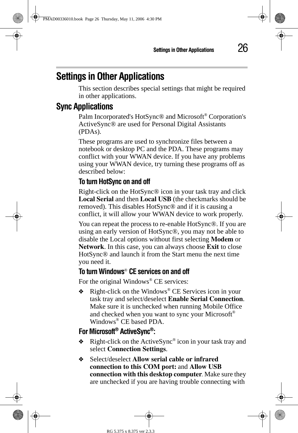 26Settings in Other ApplicationsRG 5.375 x 8.375 ver 2.3.3Settings in Other ApplicationsThis section describes special settings that might be required in other applications.Sync ApplicationsPalm Incorporated&apos;s HotSync® and Microsoft® Corporation&apos;s ActiveSync® are used for Personal Digital Assistants (PDAs).These programs are used to synchronize files between a notebook or desktop PC and the PDA. These programs may conflict with your WWAN device. If you have any problems using your WWAN device, try turning these programs off as described below:To turn HotSync on and offRight-click on the HotSync® icon in your task tray and click Local Serial and then Local USB (the checkmarks should be removed). This disables HotSync® and if it is causing a conflict, it will allow your WWAN device to work properly. You can repeat the process to re-enable HotSync®. If you are using an early version of HotSync®, you may not be able to disable the Local options without first selecting Modem or Network. In this case, you can always choose Exit to close HotSync® and launch it from the Start menu the next time you need it.To turn Windows® CE services on and offFor the original Windows® CE services: ❖Right-click on the Windows® CE Services icon in your task tray and select/deselect Enable Serial Connection. Make sure it is unchecked when running Mobile Office and checked when you want to sync your Microsoft® Windows® CE based PDA.For Microsoft® ActiveSync®: ❖Right-click on the ActiveSync® icon in your task tray and select Connection Settings.❖Select/deselect Allow serial cable or infrared connection to this COM port: and Allow USB connection with this desktop computer. Make sure they are unchecked if you are having trouble connecting with PMAD00336010.book  Page 26  Thursday, May 11, 2006  4:30 PM