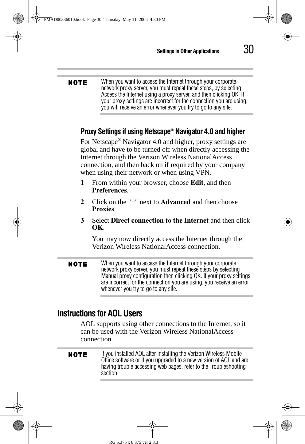 30Settings in Other ApplicationsRG 5.375 x 8.375 ver 2.3.3When you want to access the Internet through your corporate network proxy server, you must repeat these steps, by selecting Access the Internet using a proxy server, and then clicking OK. If your proxy settings are incorrect for the connection you are using, you will receive an error whenever you try to go to any site.Proxy Settings if using Netscape® Navigator 4.0 and higherFor Netscape® Navigator 4.0 and higher, proxy settings are global and have to be turned off when directly accessing the Internet through the Verizon Wireless NationalAccess connection, and then back on if required by your company when using their network or when using VPN.1From within your browser, choose Edit, and then Preferences.2Click on the &quot;+&quot; next to Advanced and then choose Proxies. 3Select Direct connection to the Internet and then click OK.You may now directly access the Internet through the Verizon Wireless NationalAccess connection.When you want to access the Internet through your corporate network proxy server, you must repeat these steps by selecting Manual proxy configuration then clicking OK. If your proxy settings are incorrect for the connection you are using, you receive an error whenever you try to go to any site.Instructions for AOL UsersAOL supports using other connections to the Internet, so it can be used with the Verizon Wireless NationalAccess connection.If you installed AOL after installing the Verizon Wireless Mobile Office software or if you upgraded to a new version of AOL and are having trouble accessing web pages, refer to the Troubleshooting section.PMAD00336010.book  Page 30  Thursday, May 11, 2006  4:30 PM