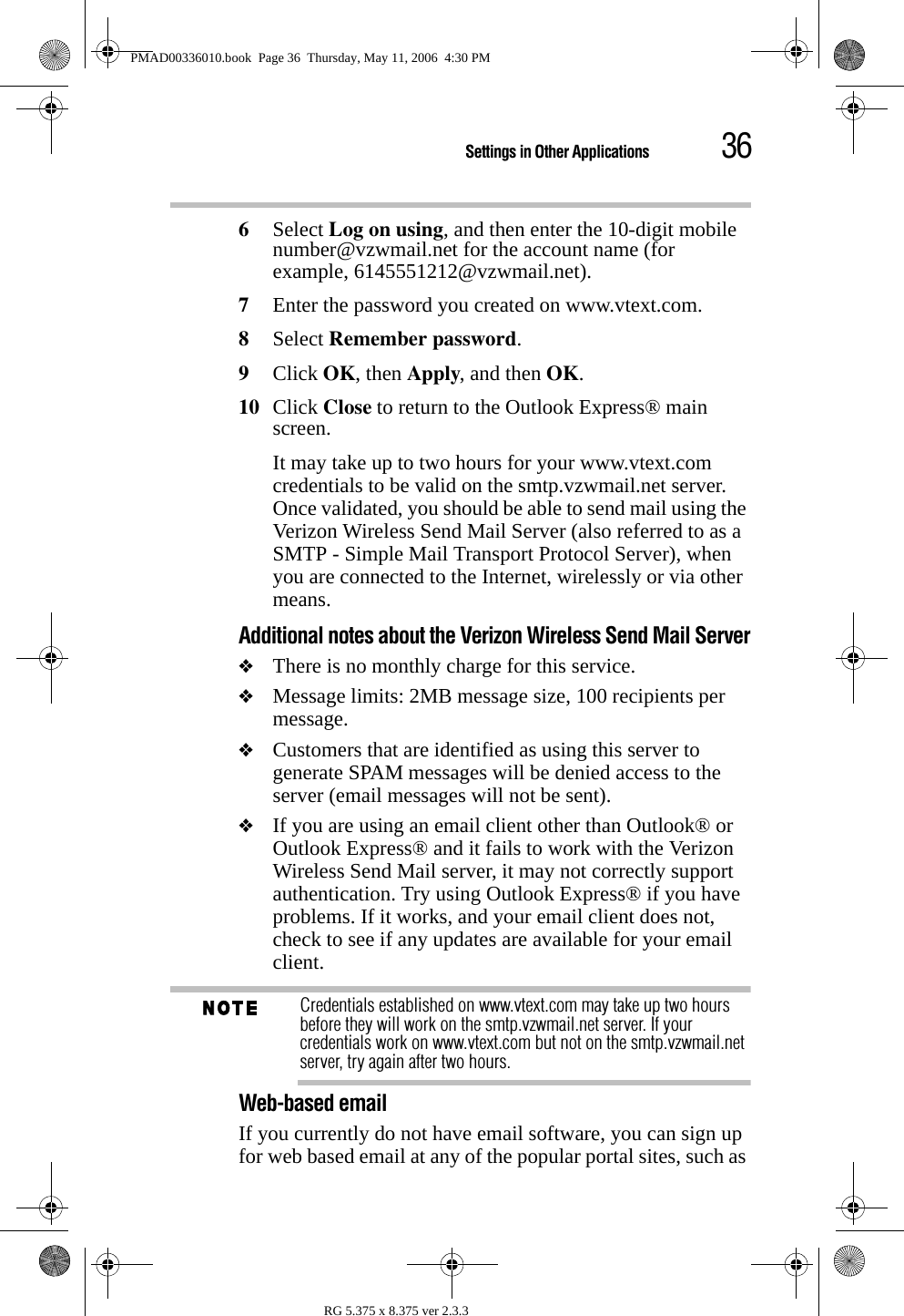 36Settings in Other ApplicationsRG 5.375 x 8.375 ver 2.3.36Select Log on using, and then enter the 10-digit mobile number@vzwmail.net for the account name (for example, 6145551212@vzwmail.net).7Enter the password you created on www.vtext.com. 8Select Remember password. 9Click OK, then Apply, and then OK. 10 Click Close to return to the Outlook Express® main screen. It may take up to two hours for your www.vtext.com credentials to be valid on the smtp.vzwmail.net server. Once validated, you should be able to send mail using the Verizon Wireless Send Mail Server (also referred to as a SMTP - Simple Mail Transport Protocol Server), when you are connected to the Internet, wirelessly or via other means.Additional notes about the Verizon Wireless Send Mail Server❖There is no monthly charge for this service.❖Message limits: 2MB message size, 100 recipients per message.❖Customers that are identified as using this server to generate SPAM messages will be denied access to the server (email messages will not be sent).❖If you are using an email client other than Outlook® or Outlook Express® and it fails to work with the Verizon Wireless Send Mail server, it may not correctly support authentication. Try using Outlook Express® if you have problems. If it works, and your email client does not, check to see if any updates are available for your email client.Credentials established on www.vtext.com may take up two hours before they will work on the smtp.vzwmail.net server. If your credentials work on www.vtext.com but not on the smtp.vzwmail.net server, try again after two hours.Web-based emailIf you currently do not have email software, you can sign up for web based email at any of the popular portal sites, such as PMAD00336010.book  Page 36  Thursday, May 11, 2006  4:30 PM