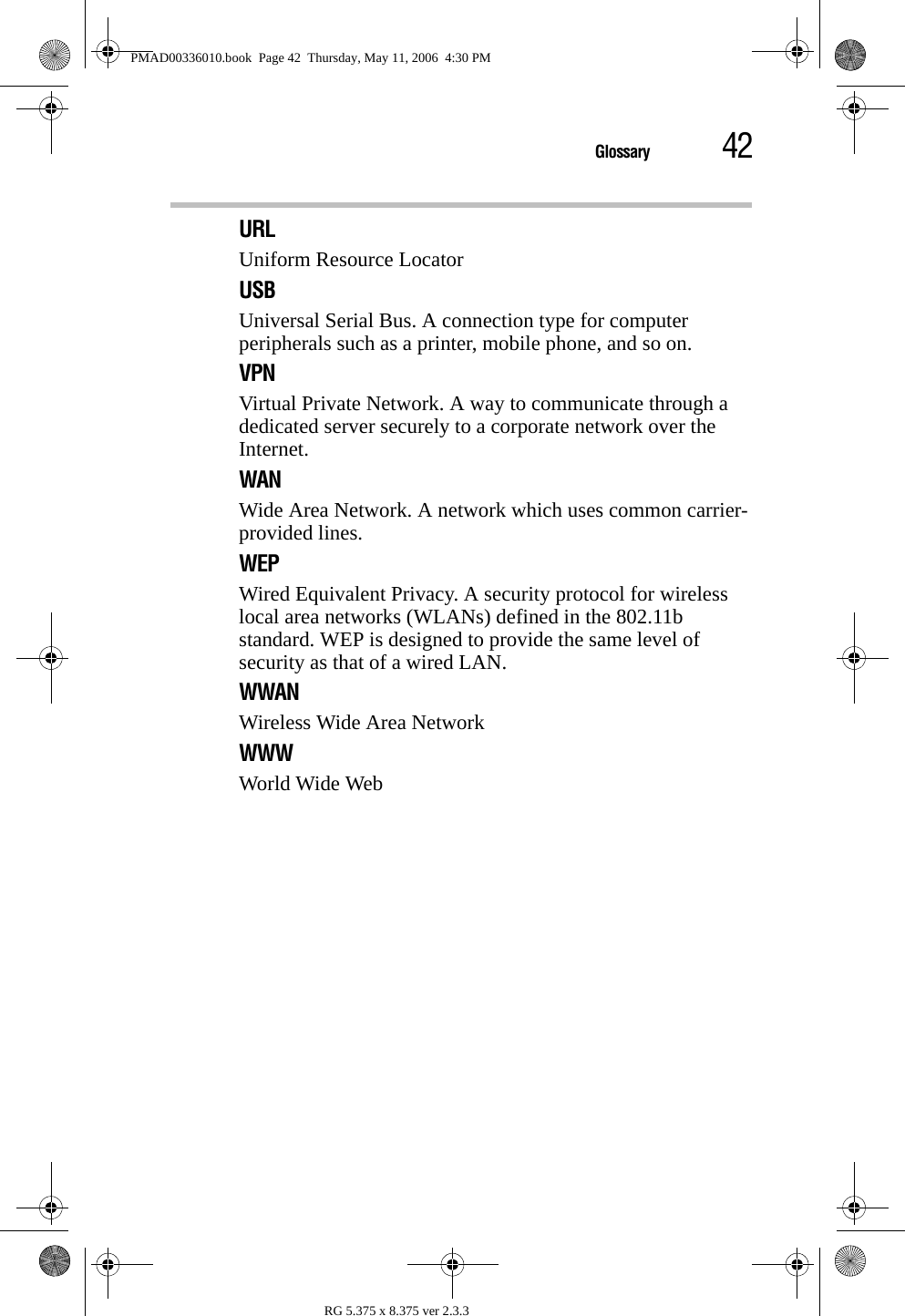 42GlossaryRG 5.375 x 8.375 ver 2.3.3URLUniform Resource LocatorUSBUniversal Serial Bus. A connection type for computer peripherals such as a printer, mobile phone, and so on.VPNVirtual Private Network. A way to communicate through a dedicated server securely to a corporate network over the Internet.WANWide Area Network. A network which uses common carrier-provided lines. WEPWired Equivalent Privacy. A security protocol for wireless local area networks (WLANs) defined in the 802.11b standard. WEP is designed to provide the same level of security as that of a wired LAN.WWANWireless Wide Area NetworkWWWWorld Wide WebPMAD00336010.book  Page 42  Thursday, May 11, 2006  4:30 PM
