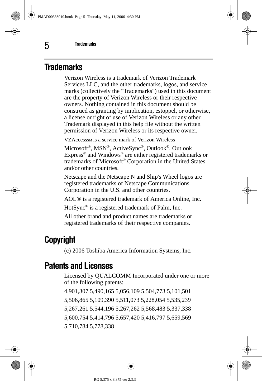 5TrademarksRG 5.375 x 8.375 ver 2.3.3Trademarks Verizon Wireless is a trademark of Verizon Trademark Services LLC, and the other trademarks, logos, and service marks (collectively the &quot;Trademarks&quot;) used in this document are the property of Verizon Wireless or their respective owners. Nothing contained in this document should be construed as granting by implication, estoppel, or otherwise, a license or right of use of Verizon Wireless or any other Trademark displayed in this help file without the written permission of Verizon Wireless or its respective owner.VZAccessSM is a service mark of Verizon WirelessMicrosoft®, MSN®, ActiveSync®, Outlook®, Outlook Express® and Windows® are either registered trademarks or trademarks of Microsoft® Corporation in the United States and/or other countries.Netscape and the Netscape N and Ship&apos;s Wheel logos are registered trademarks of Netscape Communications Corporation in the U.S. and other countries.AOL® is a registered trademark of America Online, Inc.HotSync® is a registered trademark of Palm, Inc.All other brand and product names are trademarks or registered trademarks of their respective companies.Copyright(c) 2006 Toshiba America Information Systems, Inc.Patents and Licenses Licensed by QUALCOMM Incorporated under one or more of the following patents:4,901,307 5,490,165 5,056,109 5,504,773 5,101,5015,506,865 5,109,390 5,511,073 5,228,054 5,535,2395,267,261 5,544,196 5,267,262 5,568,483 5,337,3385,600,754 5,414,796 5,657,420 5,416,797 5,659,5695,710,784 5,778,338PMAD00336010.book  Page 5  Thursday, May 11, 2006  4:30 PM