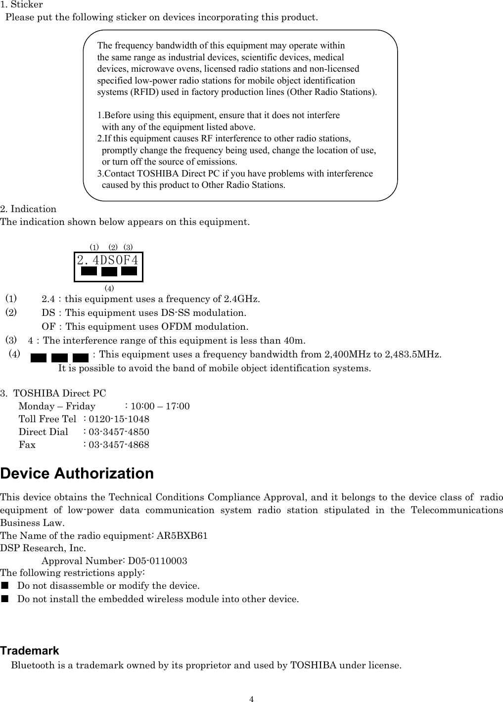   41. Sticker   Please put the following sticker on devices incorporating this product.               2. Indication The indication shown below appears on this equipment.          (1)    2.4：this equipment uses a frequency of 2.4GHz.   (2)    DS：This equipment uses DS-SS modulation.     OF：This equipment uses OFDM modulation.   (3)    4：The interference range of this equipment is less than 40m. (4)  ：This equipment uses a frequency bandwidth from 2,400MHz to 2,483.5MHz.                   It is possible to avoid the band of mobile object identification systems.  3.  TOSHIBA Direct PC         Monday – Friday  : 10:00 – 17:00        Toll Free Tel  : 0120-15-1048        Direct Dial  : 03-3457-4850        Fax    : 03-3457-4868  Device Authorization This device obtains the Technical Conditions Compliance Approval, and it belongs to the device class of  radio equipment of low-power data communication system radio station stipulated in the Telecommunications Business Law. The Name of the radio equipment: AR5BXB61 DSP Research, Inc.   Approval Number: D05-0110003 The following restrictions apply: ■  Do not disassemble or modify the device. ■  Do not install the embedded wireless module into other device.    Trademark     Bluetooth is a trademark owned by its proprietor and used by TOSHIBA under license. 2.4DSOF4 (1) (2) (3) (4) The frequency bandwidth of this equipment may operate within the same range as industrial devices, scientific devices, medical  devices, microwave ovens, licensed radio stations and non-licensed specified low-power radio stations for mobile object identification  systems (RFID) used in factory production lines (Other Radio Stations).   1.Before using this equipment, ensure that it does not interfere    with any of the equipment listed above. 2.If this equipment causes RF interference to other radio stations,    promptly change the frequency being used, change the location of use,    or turn off the source of emissions. 3.Contact TOSHIBA Direct PC if you have problems with interference    caused by this product to Other Radio Stations.