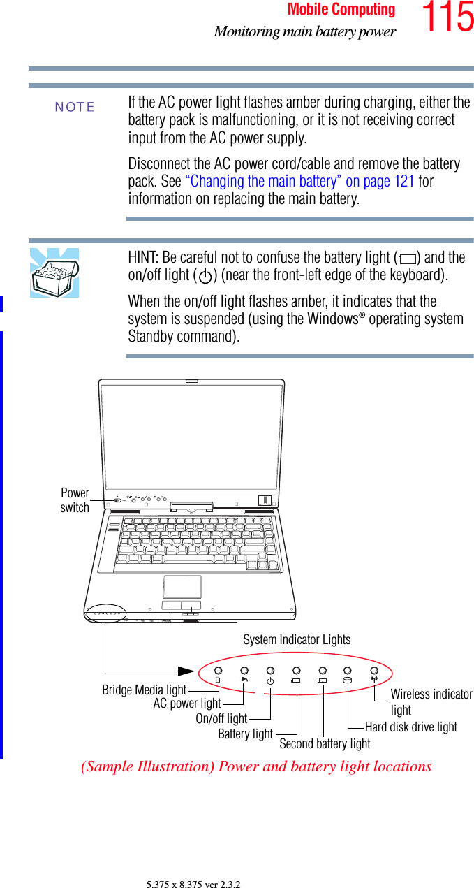 115Mobile ComputingMonitoring main battery power5.375 x 8.375 ver 2.3.2If the AC power light flashes amber during charging, either the battery pack is malfunctioning, or it is not receiving correct input from the AC power supply.Disconnect the AC power cord/cable and remove the battery pack. See “Changing the main battery” on page 121 for information on replacing the main battery.HINT: Be careful not to confuse the battery light ( ) and the on/off light ( ) (near the front-left edge of the keyboard).When the on/off light flashes amber, it indicates that the system is suspended (using the Windows® operating system Standby command).(Sample Illustration) Power and battery light locationsNOTEPowerswitchSystem Indicator LightsAC power lightBattery light Hard disk drive lightBridge Media lightOn/off lightWireless indicatorlightSecond battery light