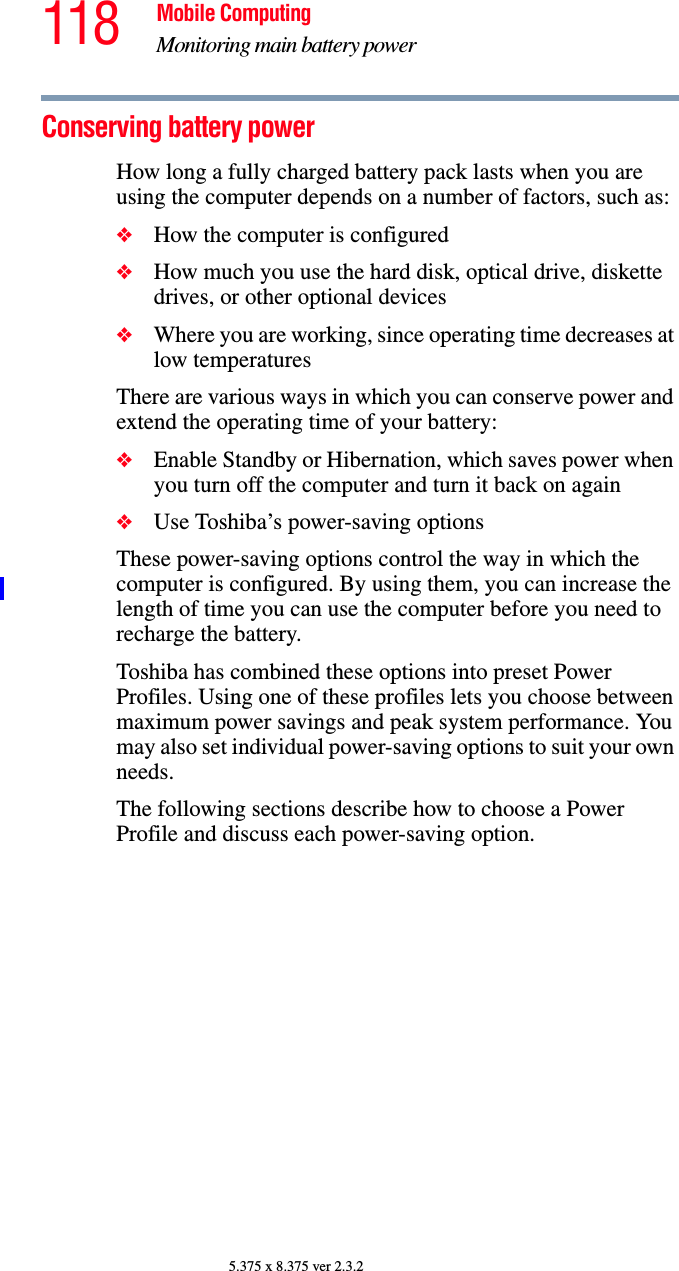 118 Mobile ComputingMonitoring main battery power5.375 x 8.375 ver 2.3.2Conserving battery power How long a fully charged battery pack lasts when you are using the computer depends on a number of factors, such as:❖How the computer is configured❖How much you use the hard disk, optical drive, diskette drives, or other optional devices❖Where you are working, since operating time decreases at low temperaturesThere are various ways in which you can conserve power and extend the operating time of your battery:❖Enable Standby or Hibernation, which saves power when you turn off the computer and turn it back on again❖Use Toshiba’s power-saving optionsThese power-saving options control the way in which the computer is configured. By using them, you can increase the length of time you can use the computer before you need to recharge the battery.Toshiba has combined these options into preset Power Profiles. Using one of these profiles lets you choose between maximum power savings and peak system performance. You may also set individual power-saving options to suit your own needs.The following sections describe how to choose a Power Profile and discuss each power-saving option.